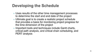  Uses results of the other time management processes
to determine the start and end date of the project
 Ultimate goal is to create a realistic project schedule
that provides a basis for monitoring project progress for
the time dimension of the project
 Important tools and techniques include Gantt charts,
critical path analysis, and critical chain scheduling, and
PERT analysis
40
 