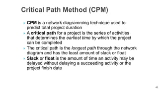  CPM is a network diagramming technique used to
predict total project duration
 A critical path for a project is the series of activities
that determines the earliest time by which the project
can be completed
 The critical path is the longest path through the network
diagram and has the least amount of slack or float
 Slack or float is the amount of time an activity may be
delayed without delaying a succeeding activity or the
project finish date
42
 