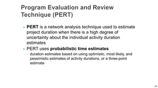  PERT is a network analysis technique used to estimate
project duration when there is a high degree of
uncertainty about the individual activity duration
estimates
 PERT uses probabilistic time estimates
◦ duration estimates based on using optimistic, most likely, and
pessimistic estimates of activity durations, or a three-point
estimate
43
 