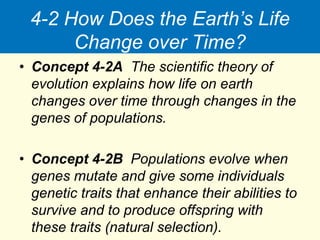 4-2 How Does the Earth’s Life
Change over Time?
• Concept 4-2A The scientific theory of
evolution explains how life on earth
changes over time through changes in the
genes of populations.
• Concept 4-2B Populations evolve when
genes mutate and give some individuals
genetic traits that enhance their abilities to
survive and to produce offspring with
these traits (natural selection).
 