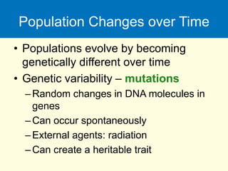 Population Changes over Time
• Populations evolve by becoming
genetically different over time
• Genetic variability – mutations
–Random changes in DNA molecules in
genes
–Can occur spontaneously
–External agents: radiation
–Can create a heritable trait
 