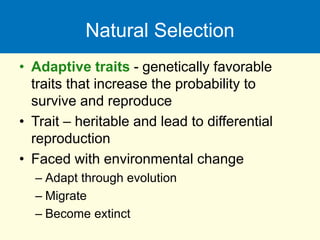 Natural Selection
• Adaptive traits - genetically favorable
traits that increase the probability to
survive and reproduce
• Trait – heritable and lead to differential
reproduction
• Faced with environmental change
– Adapt through evolution
– Migrate
– Become extinct
 