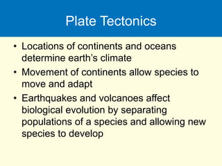 Plate Tectonics
• Locations of continents and oceans
determine earth’s climate
• Movement of continents allow species to
move and adapt
• Earthquakes and volcanoes affect
biological evolution by separating
populations of a species and allowing new
species to develop
 