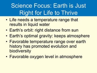 Science Focus: Earth is Just
Right for Life to Thrive
• Life needs a temperature range that
results in liquid water
• Earth’s orbit: right distance from sun
• Earth’s optimal gravity: keeps atmosphere
• Favorable temperature range over earth
history has promoted evolution and
biodiversity
• Favorable oxygen level in atmosphere
 