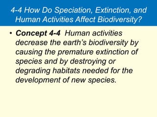 4-4 How Do Speciation, Extinction, and
Human Activities Affect Biodiversity?
• Concept 4-4 Human activities
decrease the earth’s biodiversity by
causing the premature extinction of
species and by destroying or
degrading habitats needed for the
development of new species.
 