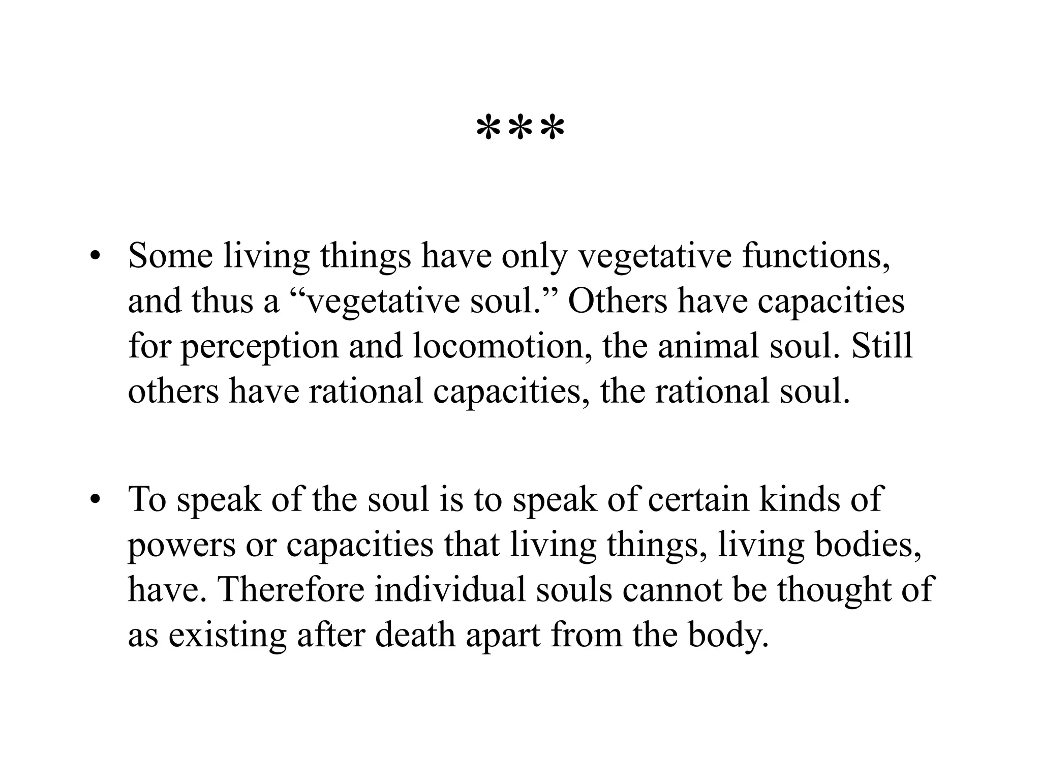 ***
• Some living things have only vegetative functions,
and thus a “vegetative soul.” Others have capacities
for perception and locomotion, the animal soul. Still
others have rational capacities, the rational soul.
• To speak of the soul is to speak of certain kinds of
powers or capacities that living things, living bodies,
have. Therefore individual souls cannot be thought of
as existing after death apart from the body.
 