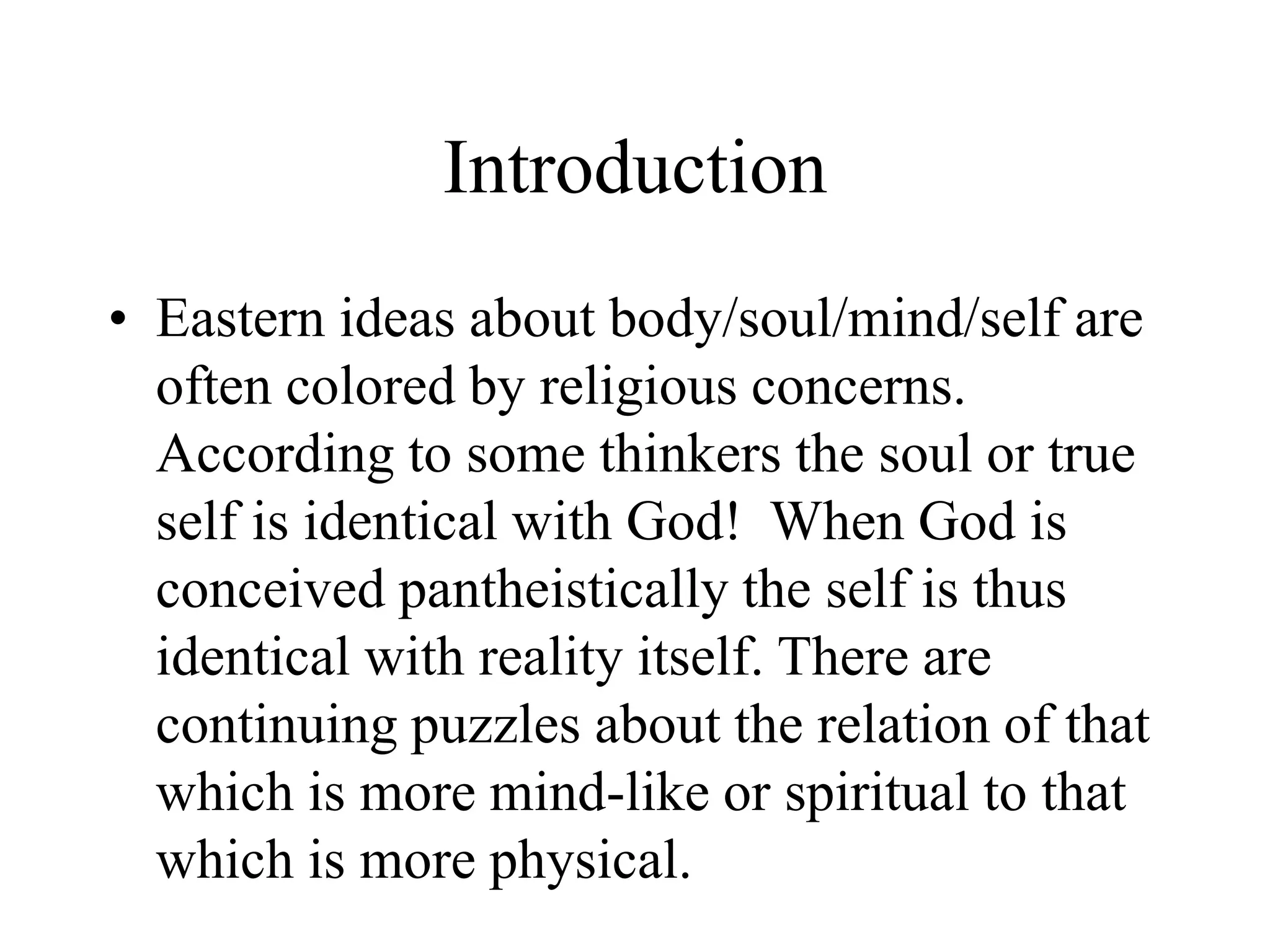 Introduction
• Eastern ideas about body/soul/mind/self are
often colored by religious concerns.
According to some thinkers the soul or true
self is identical with God! When God is
conceived pantheistically the self is thus
identical with reality itself. There are
continuing puzzles about the relation of that
which is more mind-like or spiritual to that
which is more physical.
 