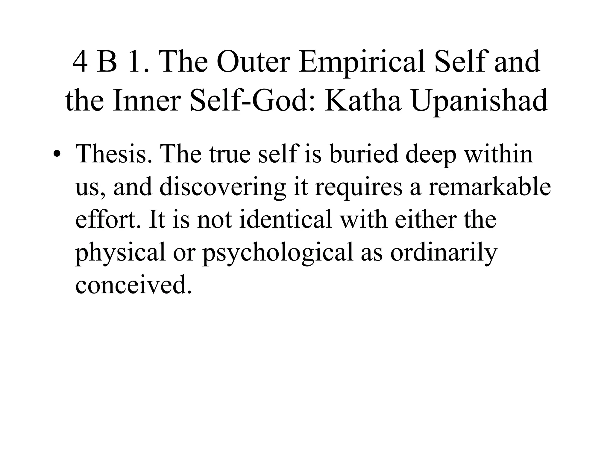 4 B 1. The Outer Empirical Self and
the Inner Self-God: Katha Upanishad
• Thesis. The true self is buried deep within
us, and discovering it requires a remarkable
effort. It is not identical with either the
physical or psychological as ordinarily
conceived.
 