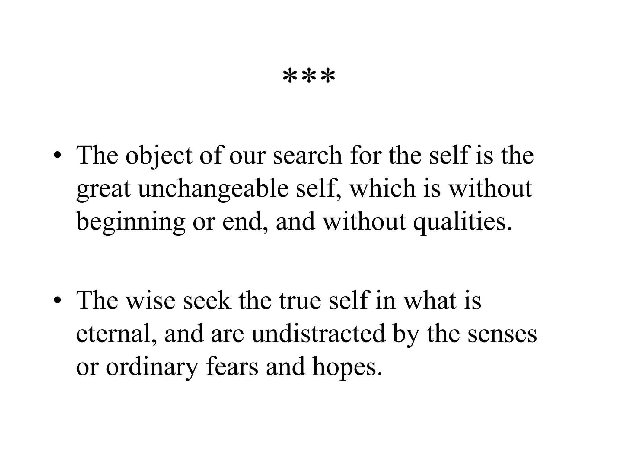 ***
• The object of our search for the self is the
great unchangeable self, which is without
beginning or end, and without qualities.
• The wise seek the true self in what is
eternal, and are undistracted by the senses
or ordinary fears and hopes.
 