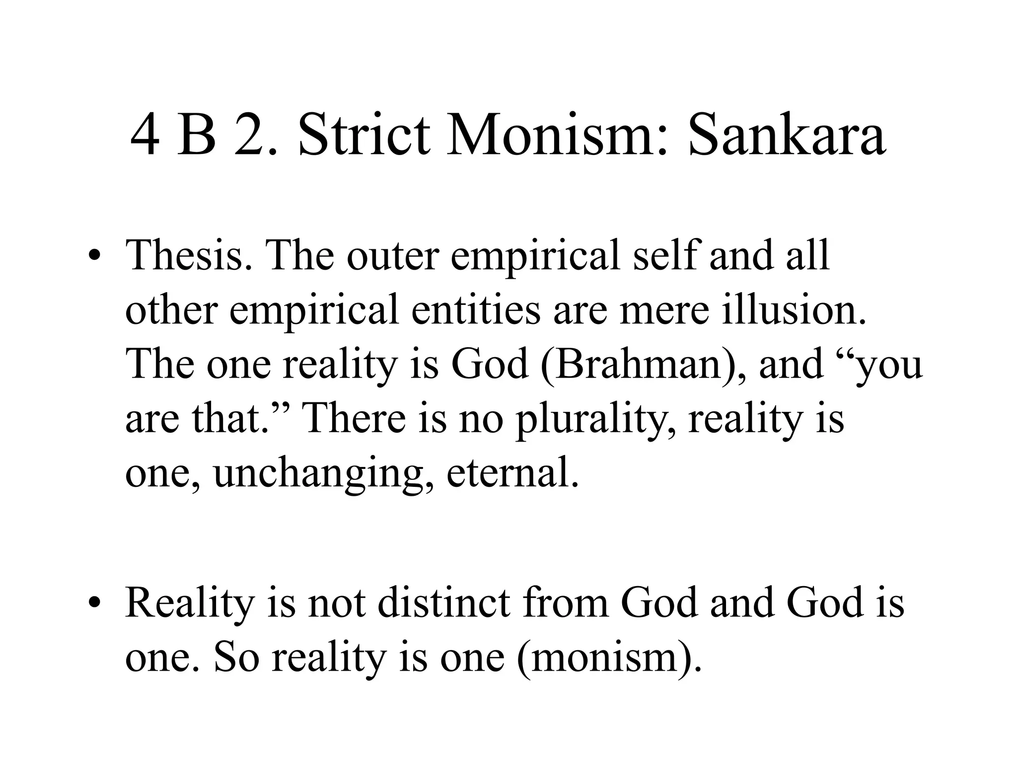 4 B 2. Strict Monism: Sankara
• Thesis. The outer empirical self and all
other empirical entities are mere illusion.
The one reality is God (Brahman), and “you
are that.” There is no plurality, reality is
one, unchanging, eternal.
• Reality is not distinct from God and God is
one. So reality is one (monism).
 