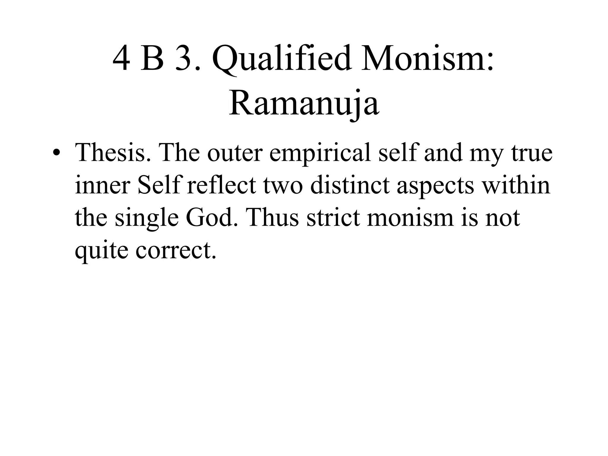 4 B 3. Qualified Monism:
Ramanuja
• Thesis. The outer empirical self and my true
inner Self reflect two distinct aspects within
the single God. Thus strict monism is not
quite correct.
 