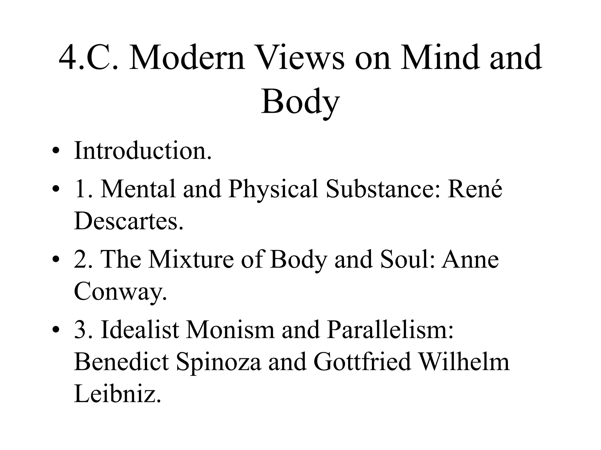 4.C. Modern Views on Mind and
Body
• Introduction.
• 1. Mental and Physical Substance: René
Descartes.
• 2. The Mixture of Body and Soul: Anne
Conway.
• 3. Idealist Monism and Parallelism:
Benedict Spinoza and Gottfried Wilhelm
Leibniz.
 