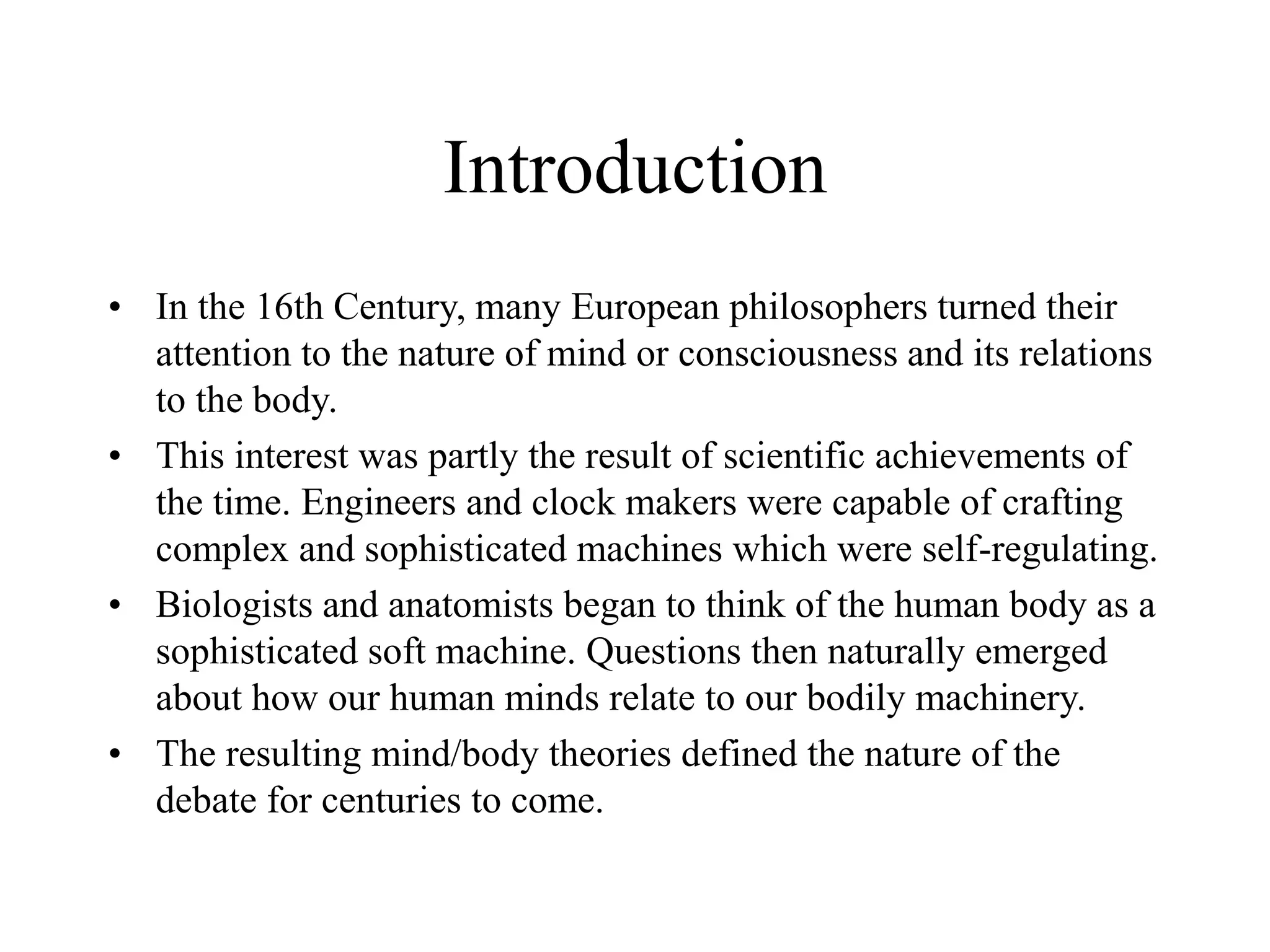 Introduction
• In the 16th Century, many European philosophers turned their
attention to the nature of mind or consciousness and its relations
to the body.
• This interest was partly the result of scientific achievements of
the time. Engineers and clock makers were capable of crafting
complex and sophisticated machines which were self-regulating.
• Biologists and anatomists began to think of the human body as a
sophisticated soft machine. Questions then naturally emerged
about how our human minds relate to our bodily machinery.
• The resulting mind/body theories defined the nature of the
debate for centuries to come.
 
