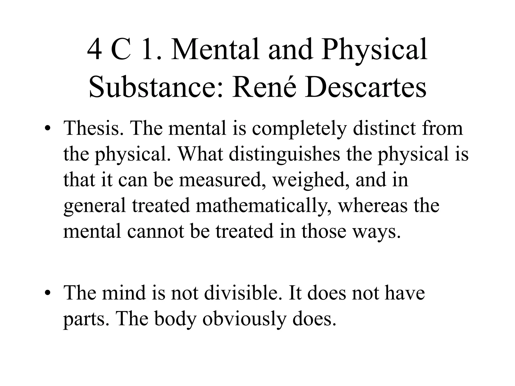 4 C 1. Mental and Physical
Substance: René Descartes
• Thesis. The mental is completely distinct from
the physical. What distinguishes the physical is
that it can be measured, weighed, and in
general treated mathematically, whereas the
mental cannot be treated in those ways.
• The mind is not divisible. It does not have
parts. The body obviously does.
 