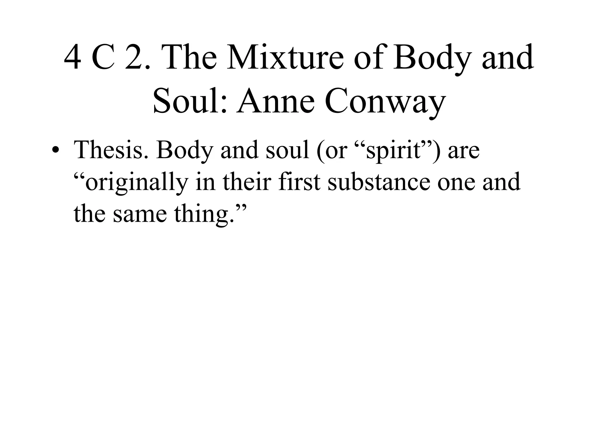4 C 2. The Mixture of Body and
Soul: Anne Conway
• Thesis. Body and soul (or “spirit”) are
“originally in their first substance one and
the same thing.”
 