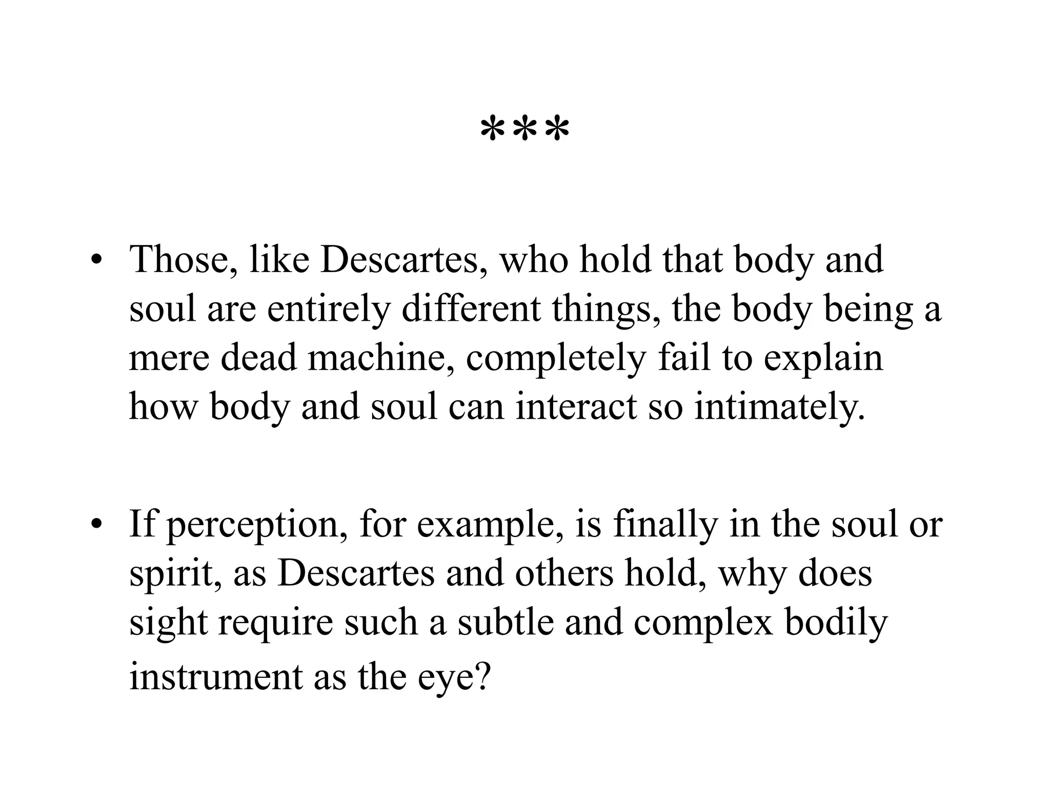 ***
• Those, like Descartes, who hold that body and
soul are entirely different things, the body being a
mere dead machine, completely fail to explain
how body and soul can interact so intimately.
• If perception, for example, is finally in the soul or
spirit, as Descartes and others hold, why does
sight require such a subtle and complex bodily
instrument as the eye?
 