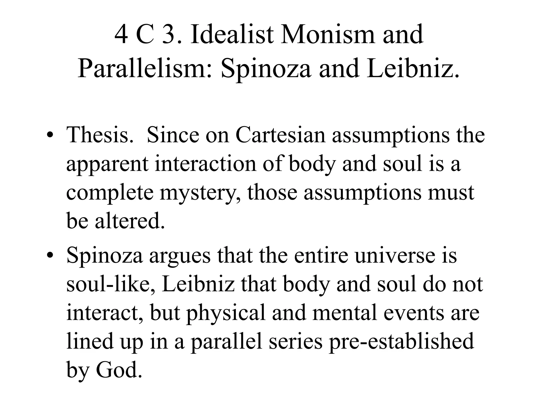 4 C 3. Idealist Monism and
Parallelism: Spinoza and Leibniz.
• Thesis. Since on Cartesian assumptions the
apparent interaction of body and soul is a
complete mystery, those assumptions must
be altered.
• Spinoza argues that the entire universe is
soul-like, Leibniz that body and soul do not
interact, but physical and mental events are
lined up in a parallel series pre-established
by God.
 