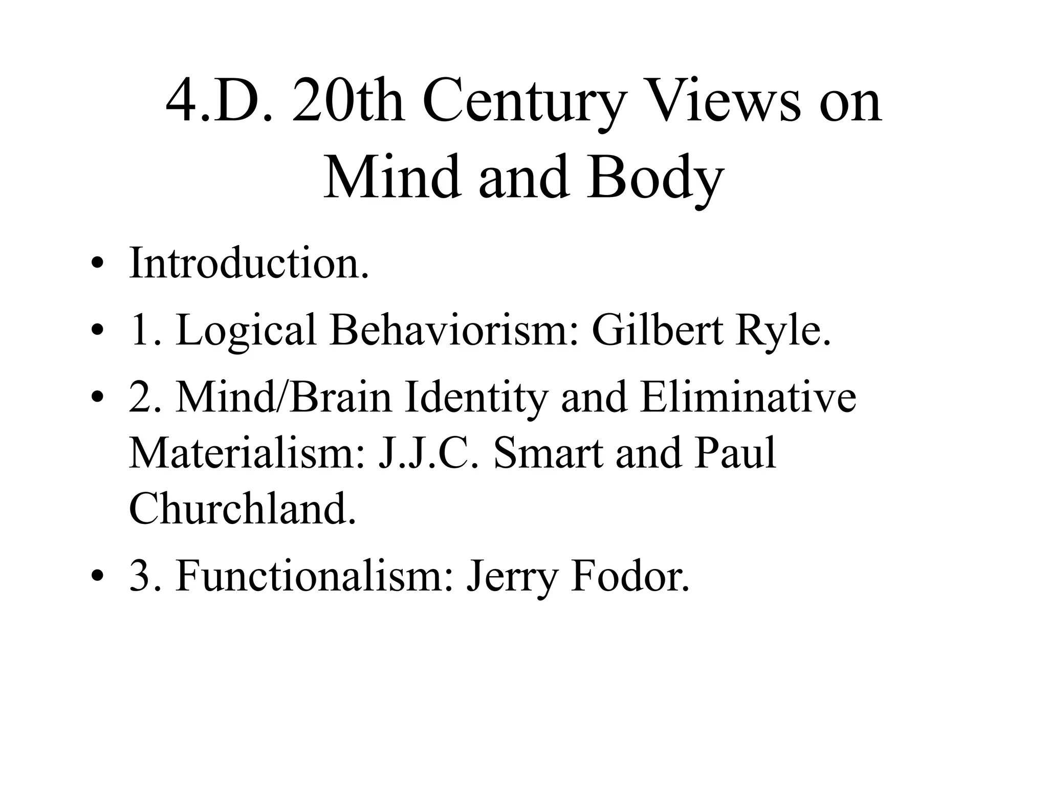 4.D. 20th Century Views on
Mind and Body
• Introduction.
• 1. Logical Behaviorism: Gilbert Ryle.
• 2. Mind/Brain Identity and Eliminative
Materialism: J.J.C. Smart and Paul
Churchland.
• 3. Functionalism: Jerry Fodor.
 