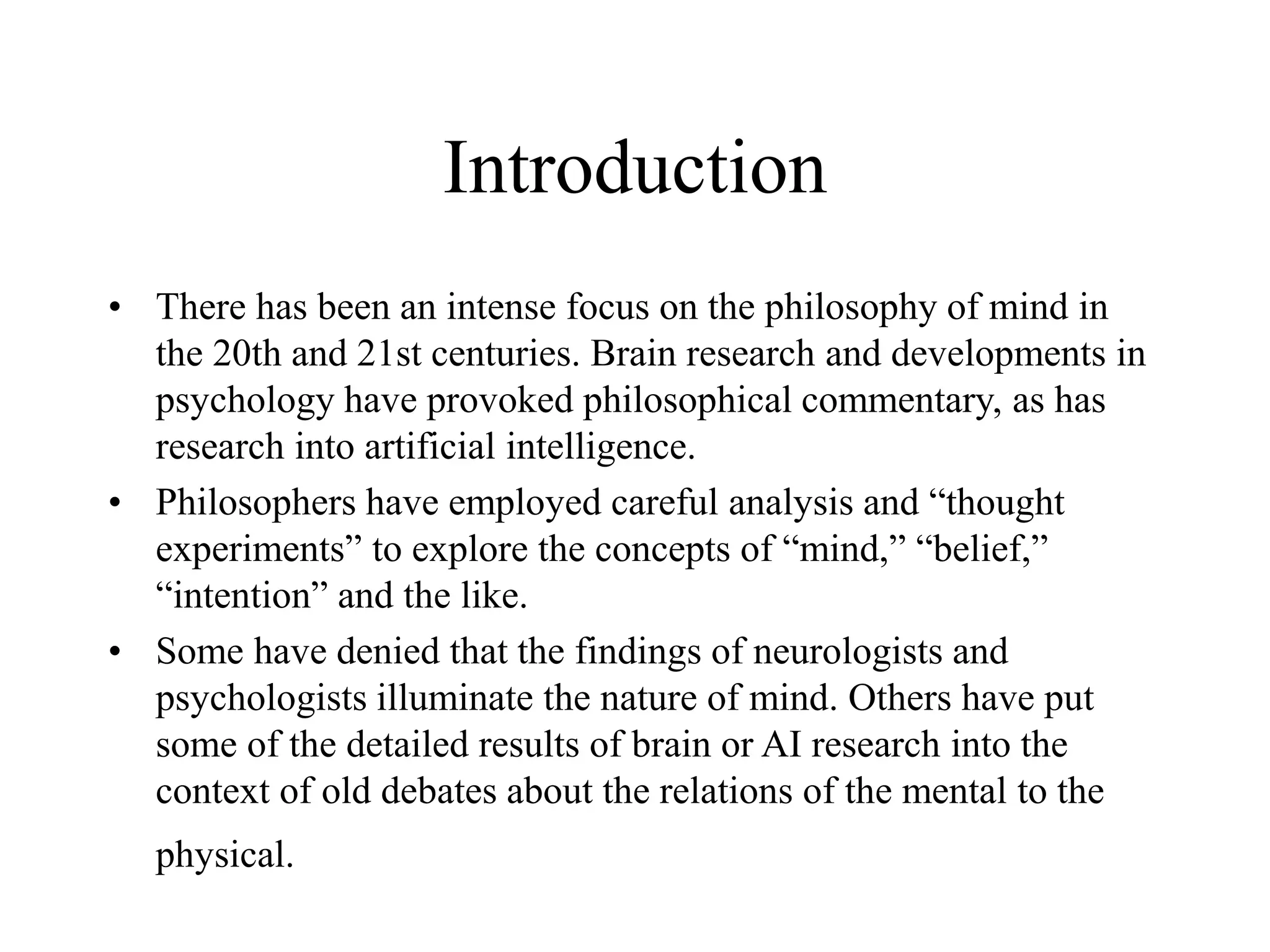 Introduction
• There has been an intense focus on the philosophy of mind in
the 20th and 21st centuries. Brain research and developments in
psychology have provoked philosophical commentary, as has
research into artificial intelligence.
• Philosophers have employed careful analysis and “thought
experiments” to explore the concepts of “mind,” “belief,”
“intention” and the like.
• Some have denied that the findings of neurologists and
psychologists illuminate the nature of mind. Others have put
some of the detailed results of brain or AI research into the
context of old debates about the relations of the mental to the
physical.
 