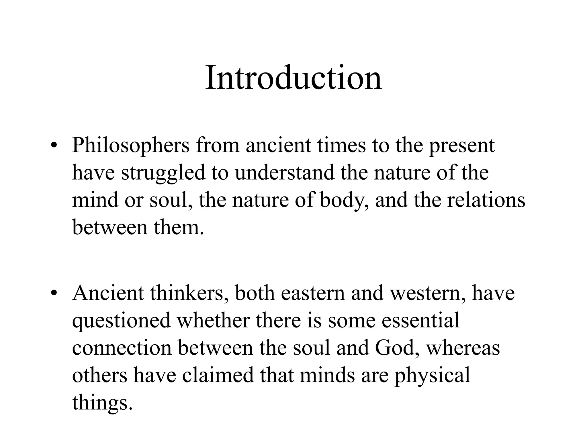 Introduction
• Philosophers from ancient times to the present
have struggled to understand the nature of the
mind or soul, the nature of body, and the relations
between them.
• Ancient thinkers, both eastern and western, have
questioned whether there is some essential
connection between the soul and God, whereas
others have claimed that minds are physical
things.
 