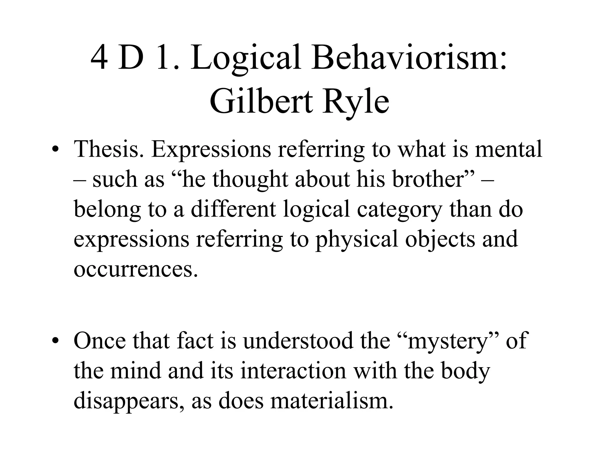 4 D 1. Logical Behaviorism:
Gilbert Ryle
• Thesis. Expressions referring to what is mental
– such as “he thought about his brother” –
belong to a different logical category than do
expressions referring to physical objects and
occurrences.
• Once that fact is understood the “mystery” of
the mind and its interaction with the body
disappears, as does materialism.
 