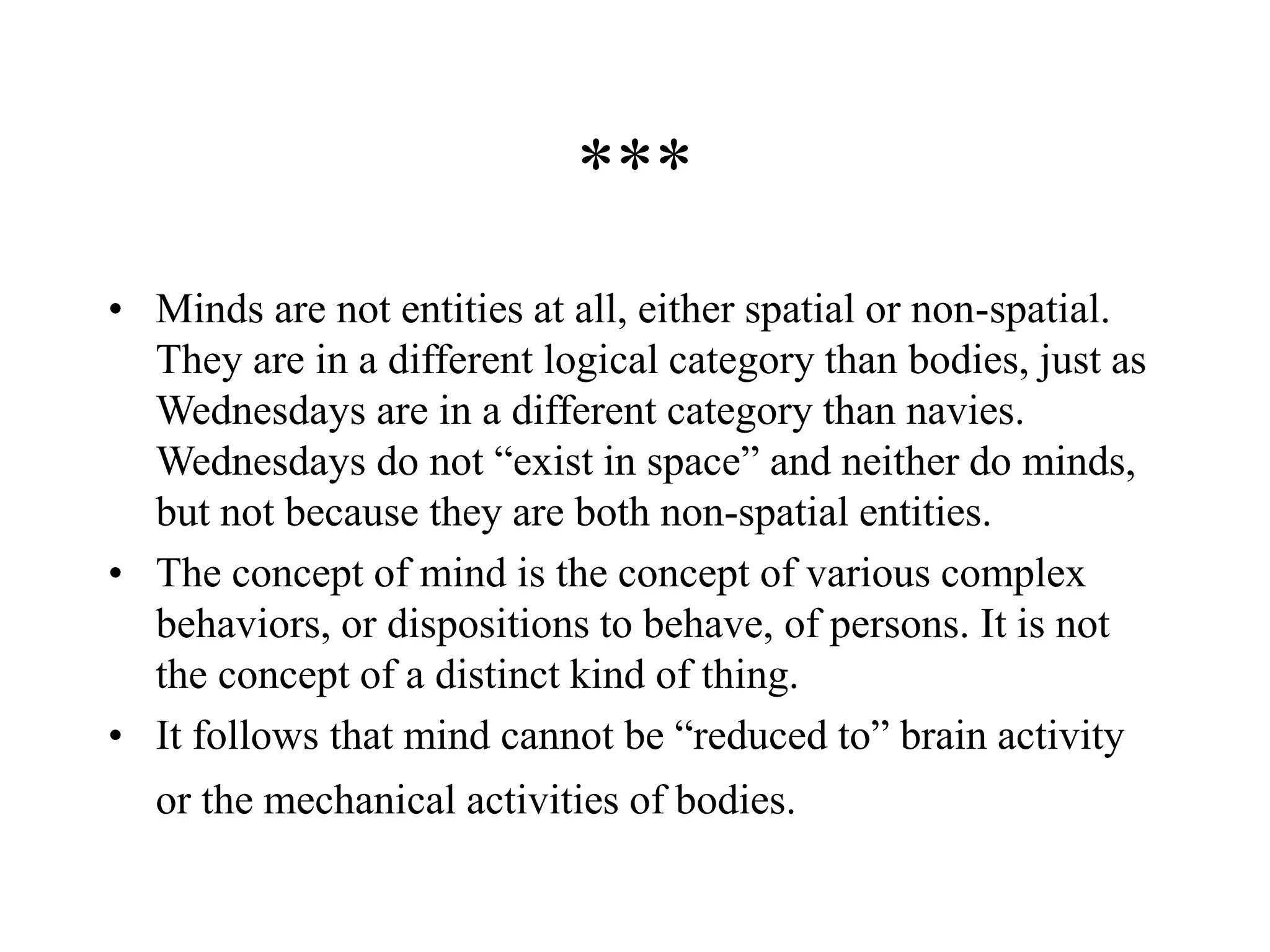 ***
• Minds are not entities at all, either spatial or non-spatial.
They are in a different logical category than bodies, just as
Wednesdays are in a different category than navies.
Wednesdays do not “exist in space” and neither do minds,
but not because they are both non-spatial entities.
• The concept of mind is the concept of various complex
behaviors, or dispositions to behave, of persons. It is not
the concept of a distinct kind of thing.
• It follows that mind cannot be “reduced to” brain activity
or the mechanical activities of bodies.
 