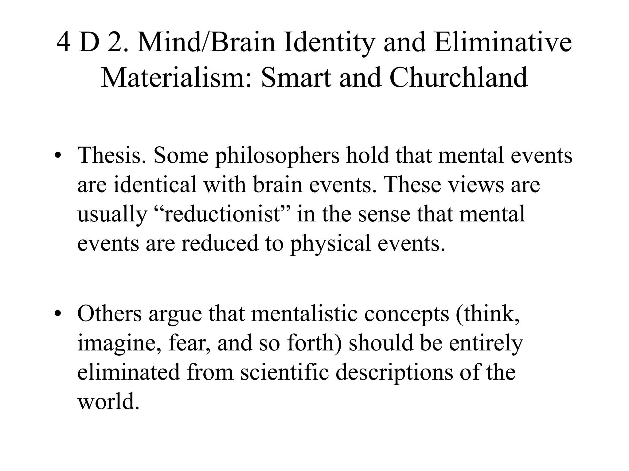 4 D 2. Mind/Brain Identity and Eliminative
Materialism: Smart and Churchland
• Thesis. Some philosophers hold that mental events
are identical with brain events. These views are
usually “reductionist” in the sense that mental
events are reduced to physical events.
• Others argue that mentalistic concepts (think,
imagine, fear, and so forth) should be entirely
eliminated from scientific descriptions of the
world.
 