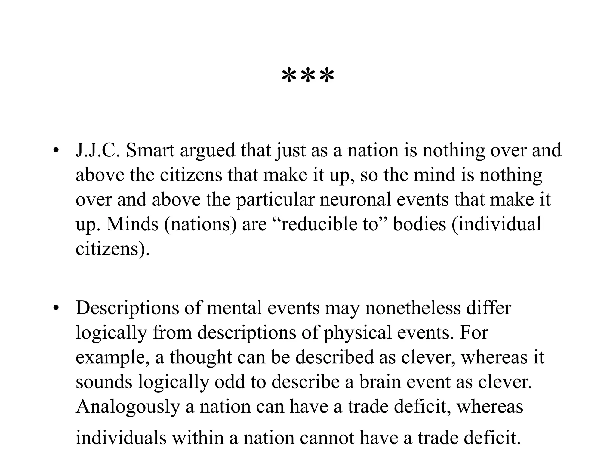 ***
• J.J.C. Smart argued that just as a nation is nothing over and
above the citizens that make it up, so the mind is nothing
over and above the particular neuronal events that make it
up. Minds (nations) are “reducible to” bodies (individual
citizens).
• Descriptions of mental events may nonetheless differ
logically from descriptions of physical events. For
example, a thought can be described as clever, whereas it
sounds logically odd to describe a brain event as clever.
Analogously a nation can have a trade deficit, whereas
individuals within a nation cannot have a trade deficit.
 