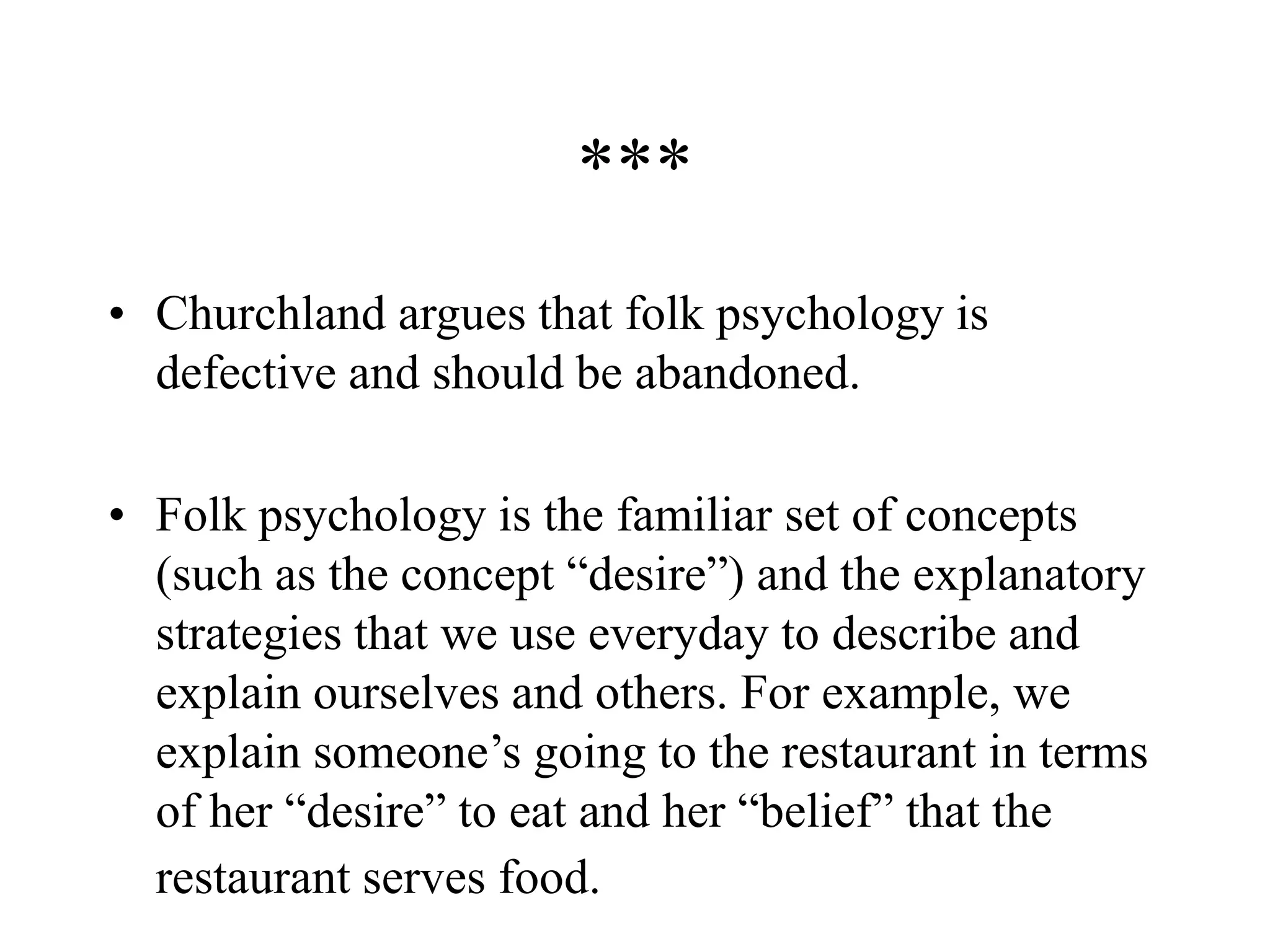 ***
• Churchland argues that folk psychology is
defective and should be abandoned.
• Folk psychology is the familiar set of concepts
(such as the concept “desire”) and the explanatory
strategies that we use everyday to describe and
explain ourselves and others. For example, we
explain someone’s going to the restaurant in terms
of her “desire” to eat and her “belief” that the
restaurant serves food.
 