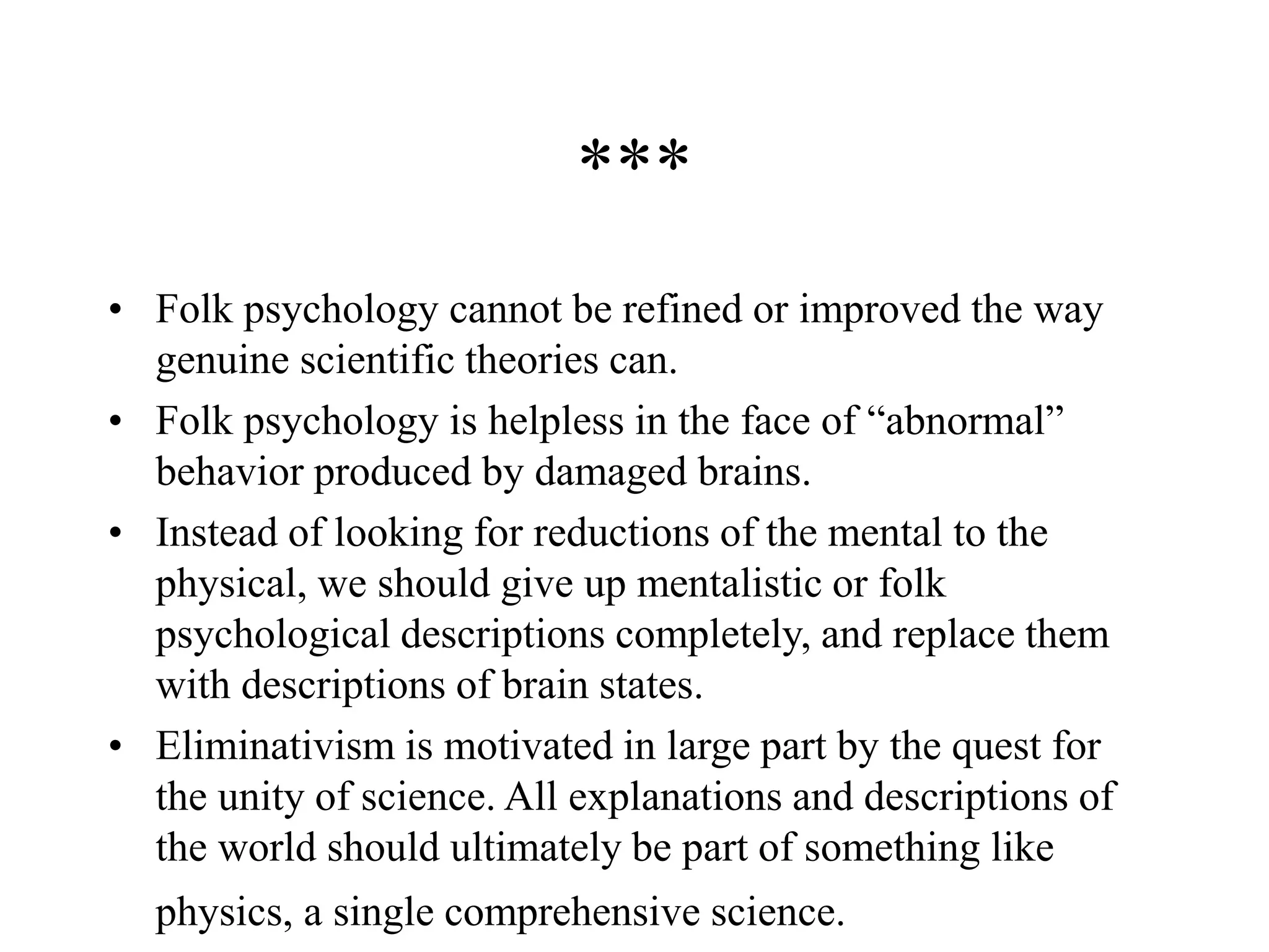 ***
• Folk psychology cannot be refined or improved the way
genuine scientific theories can.
• Folk psychology is helpless in the face of “abnormal”
behavior produced by damaged brains.
• Instead of looking for reductions of the mental to the
physical, we should give up mentalistic or folk
psychological descriptions completely, and replace them
with descriptions of brain states.
• Eliminativism is motivated in large part by the quest for
the unity of science. All explanations and descriptions of
the world should ultimately be part of something like
physics, a single comprehensive science.
 
