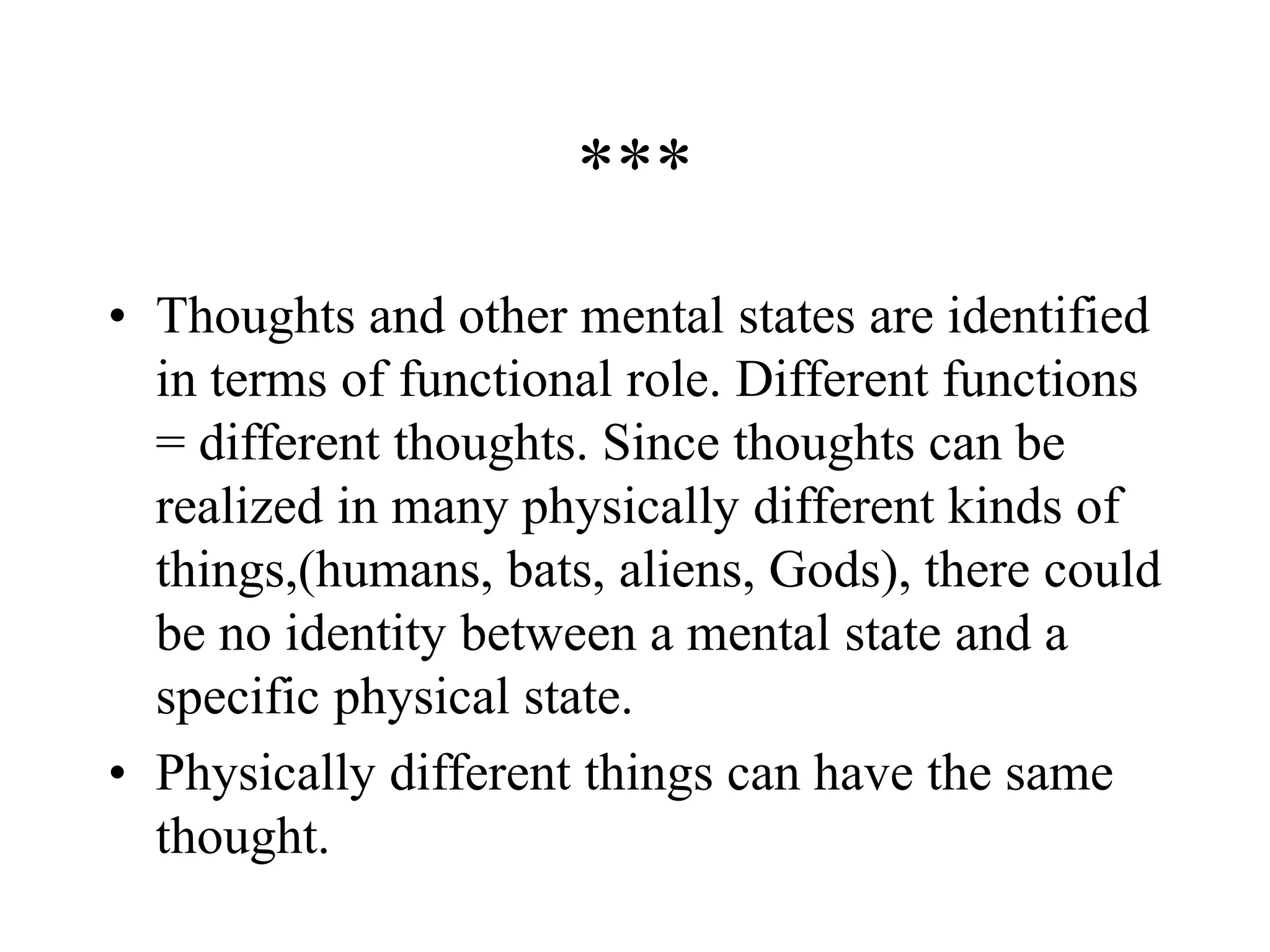 ***
• Thoughts and other mental states are identified
in terms of functional role. Different functions
= different thoughts. Since thoughts can be
realized in many physically different kinds of
things,(humans, bats, aliens, Gods), there could
be no identity between a mental state and a
specific physical state.
• Physically different things can have the same
thought.
 