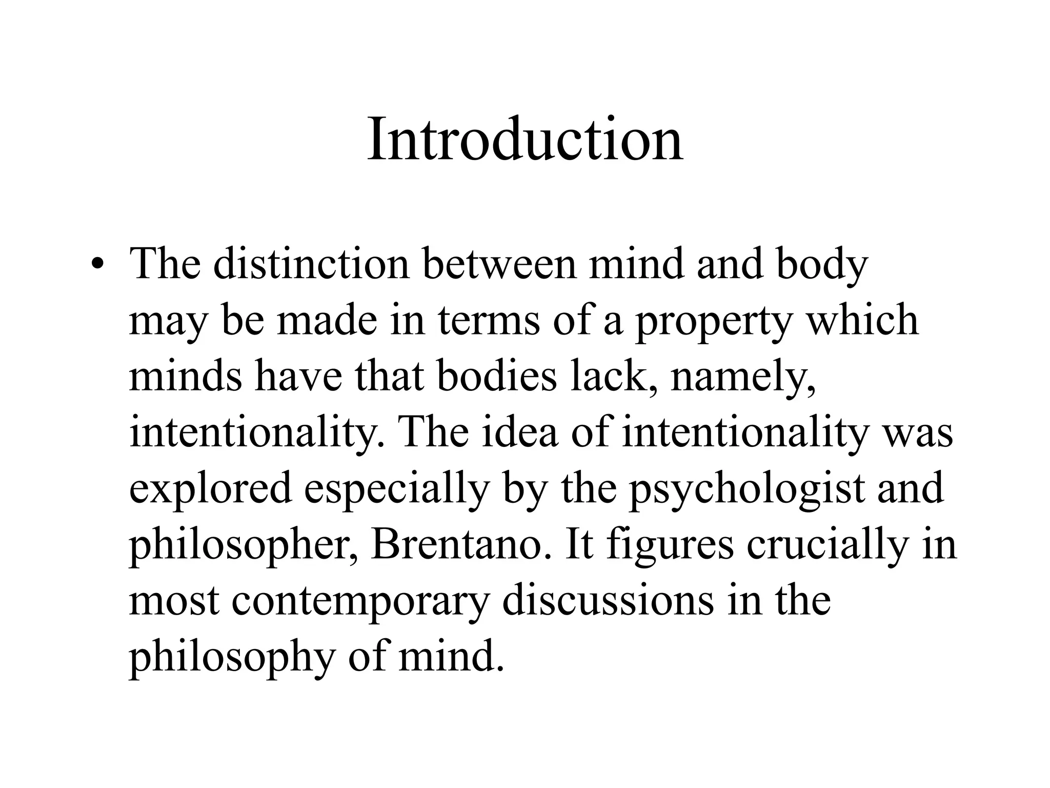 Introduction
• The distinction between mind and body
may be made in terms of a property which
minds have that bodies lack, namely,
intentionality. The idea of intentionality was
explored especially by the psychologist and
philosopher, Brentano. It figures crucially in
most contemporary discussions in the
philosophy of mind.
 