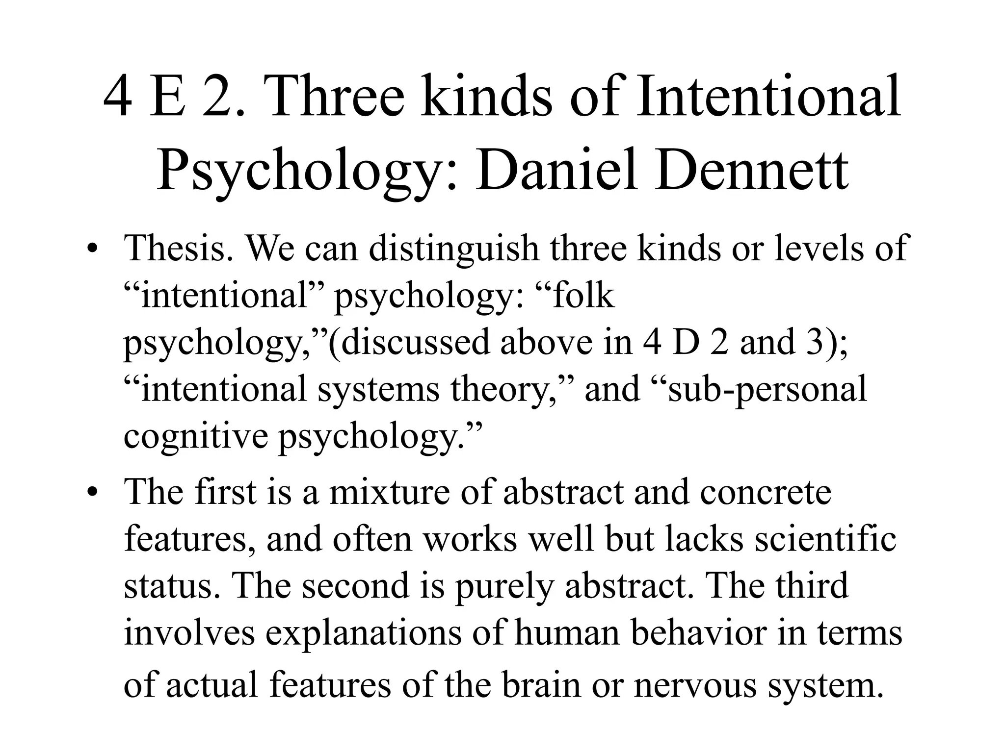 4 E 2. Three kinds of Intentional
Psychology: Daniel Dennett
• Thesis. We can distinguish three kinds or levels of
“intentional” psychology: “folk
psychology,”(discussed above in 4 D 2 and 3);
“intentional systems theory,” and “sub-personal
cognitive psychology.”
• The first is a mixture of abstract and concrete
features, and often works well but lacks scientific
status. The second is purely abstract. The third
involves explanations of human behavior in terms
of actual features of the brain or nervous system.
 
