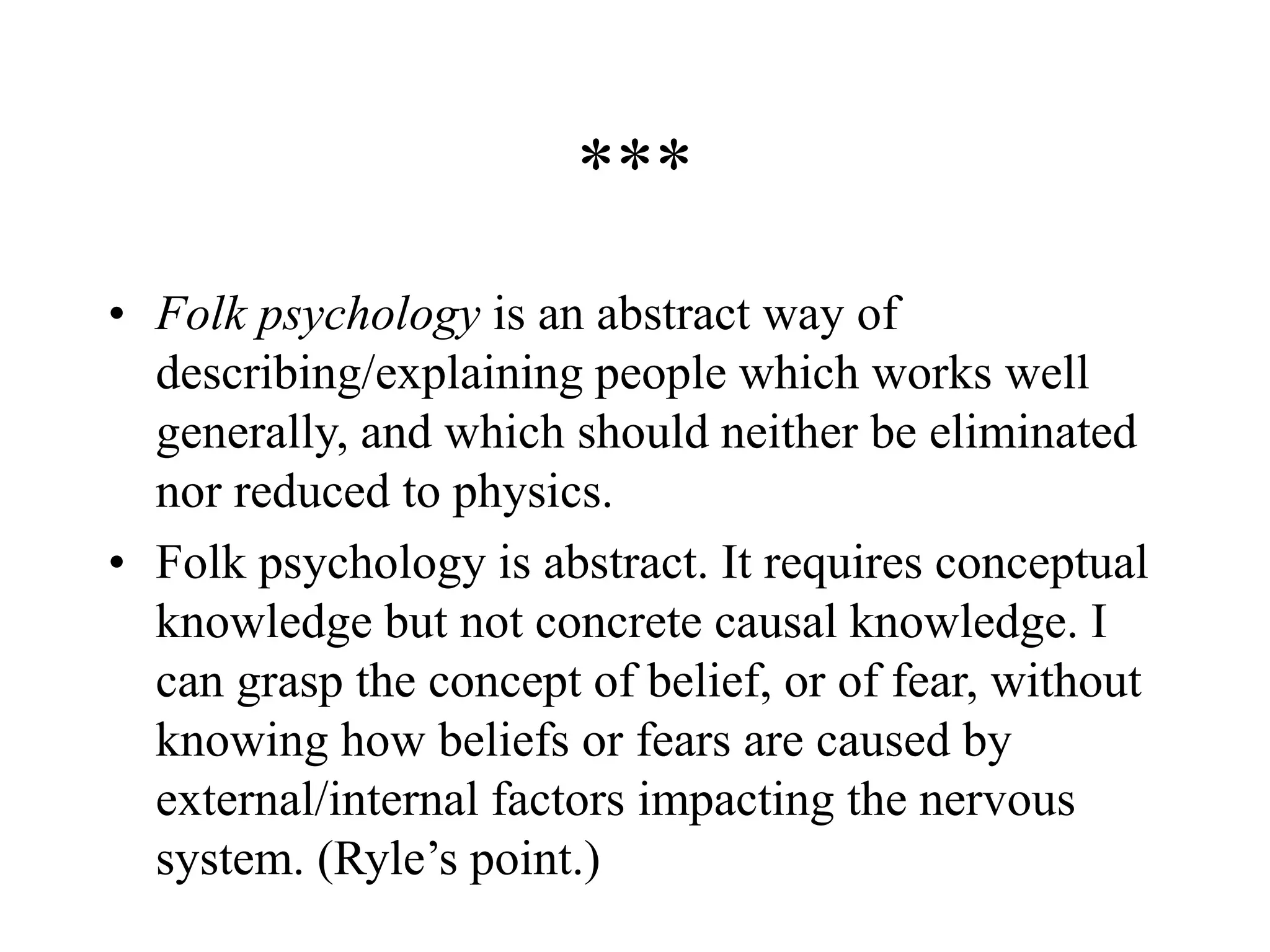 ***
• Folk psychology is an abstract way of
describing/explaining people which works well
generally, and which should neither be eliminated
nor reduced to physics.
• Folk psychology is abstract. It requires conceptual
knowledge but not concrete causal knowledge. I
can grasp the concept of belief, or of fear, without
knowing how beliefs or fears are caused by
external/internal factors impacting the nervous
system. (Ryle’s point.)
 
