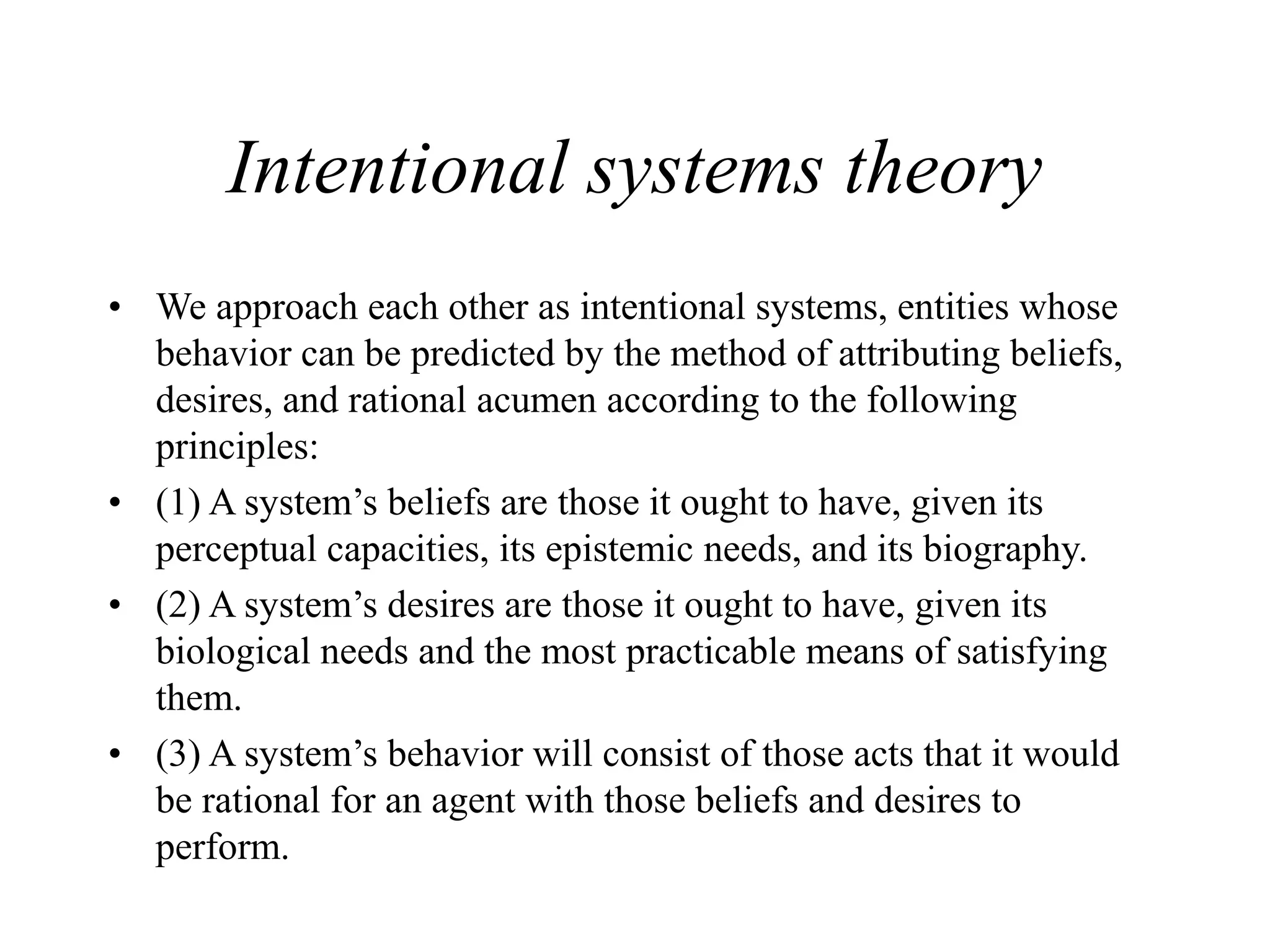 Intentional systems theory
• We approach each other as intentional systems, entities whose
behavior can be predicted by the method of attributing beliefs,
desires, and rational acumen according to the following
principles:
• (1) A system’s beliefs are those it ought to have, given its
perceptual capacities, its epistemic needs, and its biography.
• (2) A system’s desires are those it ought to have, given its
biological needs and the most practicable means of satisfying
them.
• (3) A system’s behavior will consist of those acts that it would
be rational for an agent with those beliefs and desires to
perform.
 