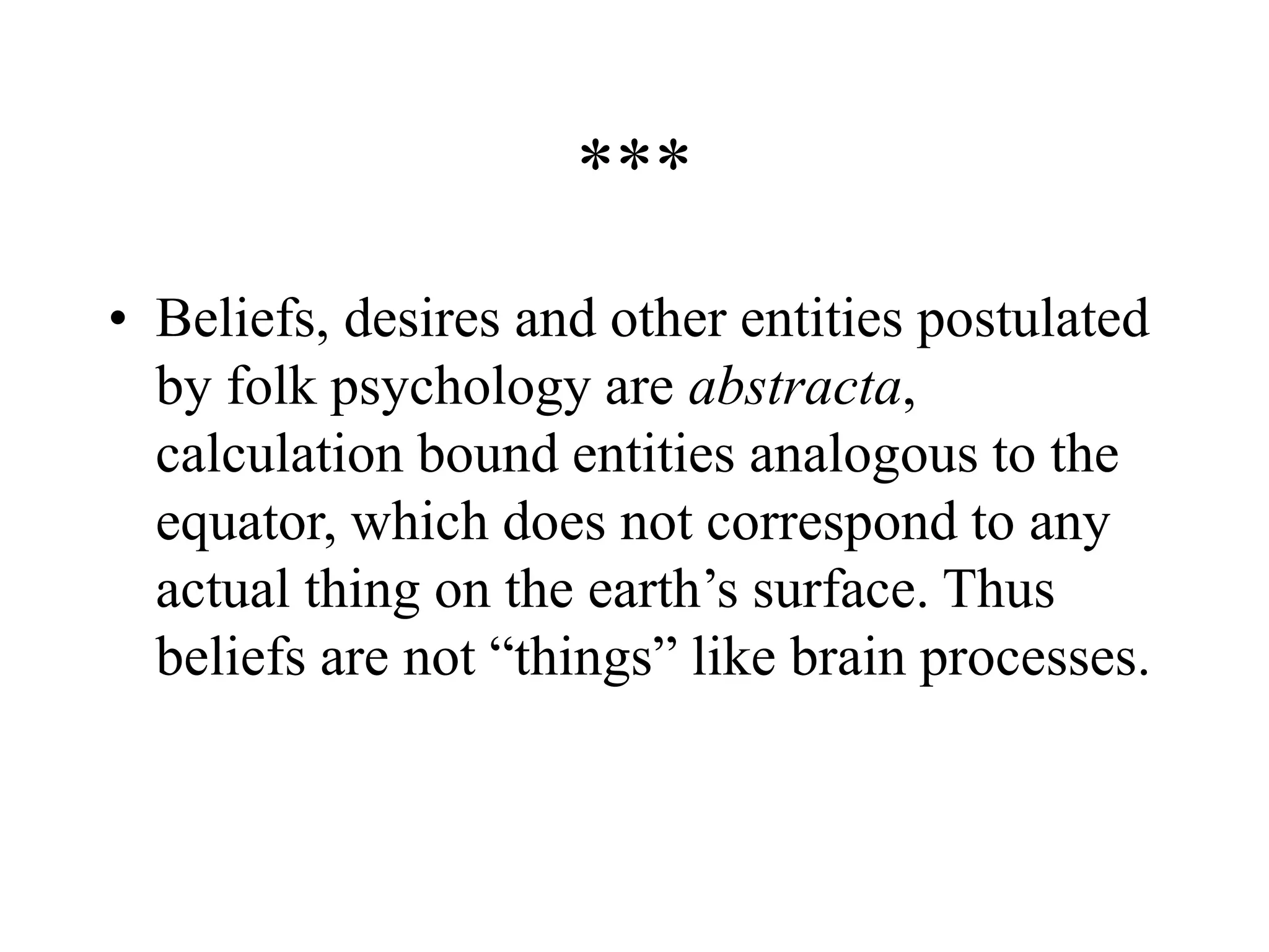 ***
• Beliefs, desires and other entities postulated
by folk psychology are abstracta,
calculation bound entities analogous to the
equator, which does not correspond to any
actual thing on the earth’s surface. Thus
beliefs are not “things” like brain processes.
 
