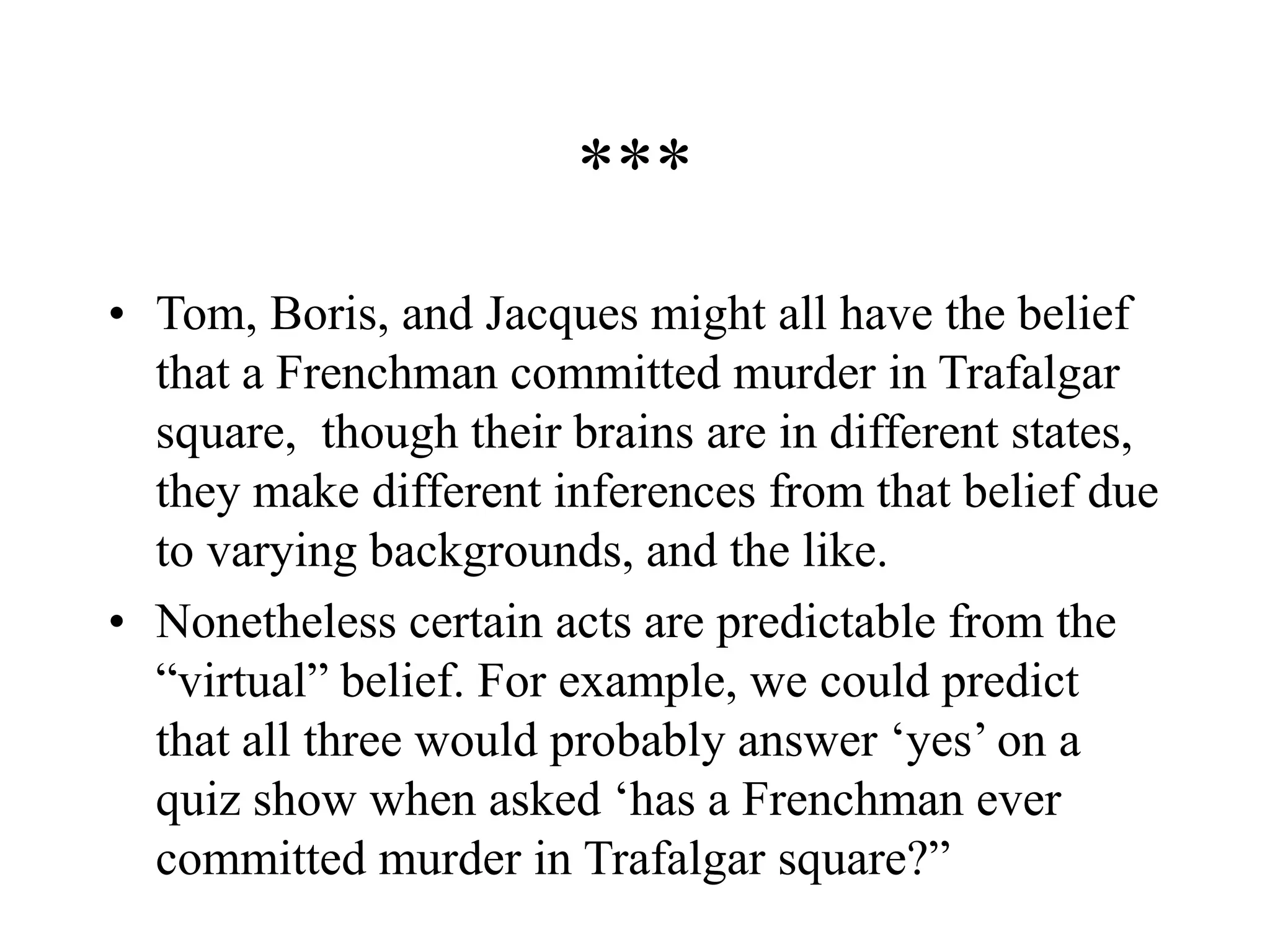 ***
• Tom, Boris, and Jacques might all have the belief
that a Frenchman committed murder in Trafalgar
square, though their brains are in different states,
they make different inferences from that belief due
to varying backgrounds, and the like.
• Nonetheless certain acts are predictable from the
“virtual” belief. For example, we could predict
that all three would probably answer ‘yes’ on a
quiz show when asked ‘has a Frenchman ever
committed murder in Trafalgar square?”
 