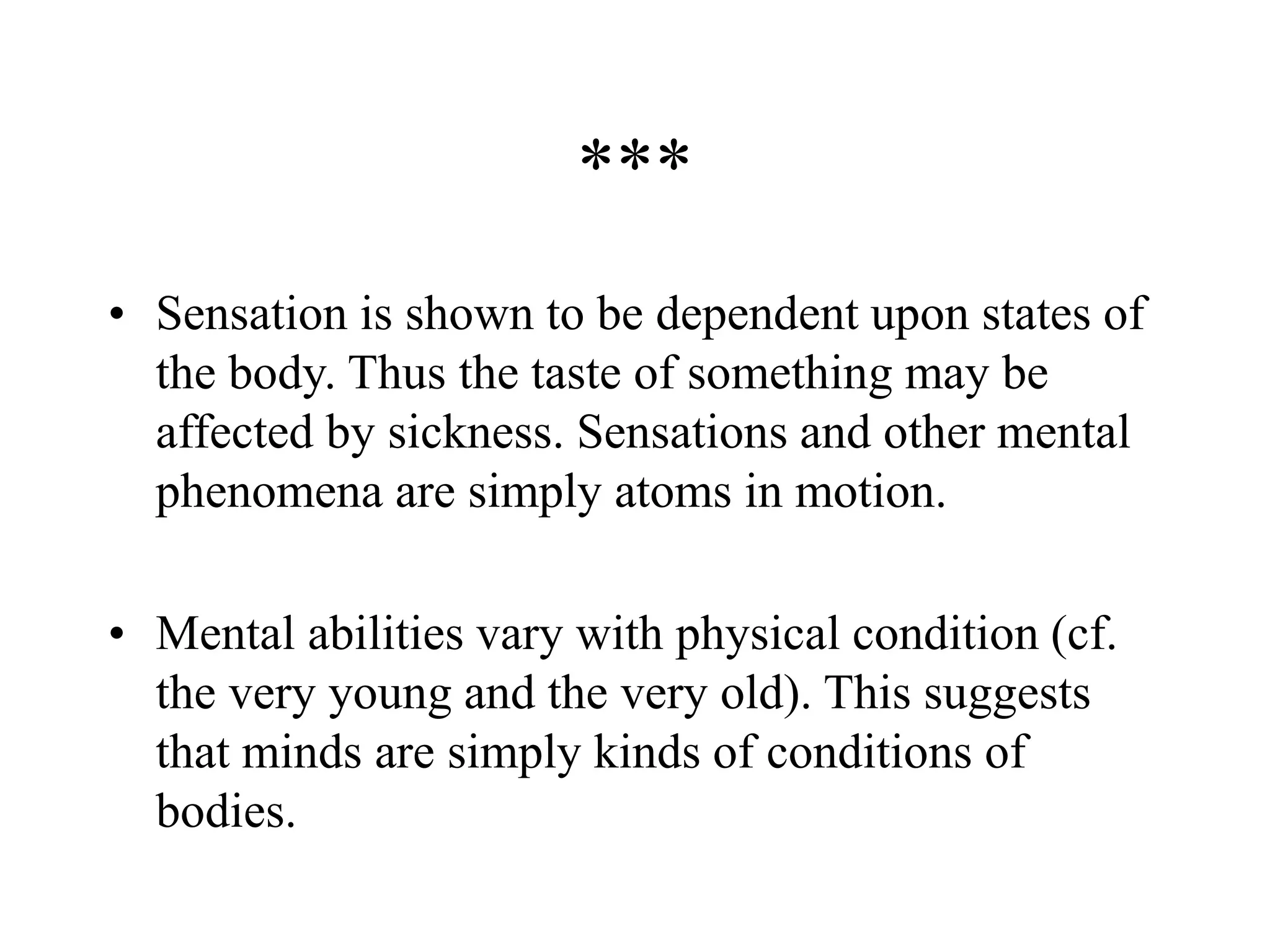***
• Sensation is shown to be dependent upon states of
the body. Thus the taste of something may be
affected by sickness. Sensations and other mental
phenomena are simply atoms in motion.
• Mental abilities vary with physical condition (cf.
the very young and the very old). This suggests
that minds are simply kinds of conditions of
bodies.
 