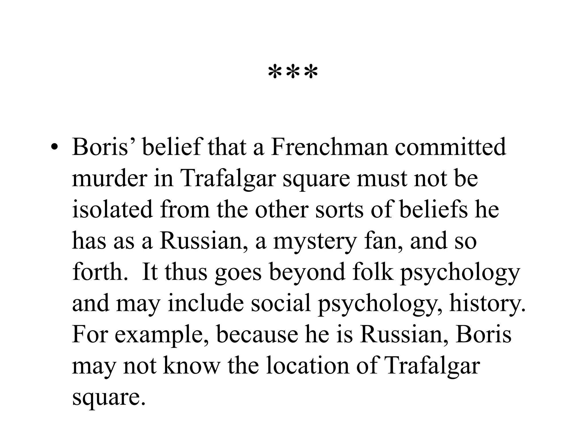 ***
• Boris’ belief that a Frenchman committed
murder in Trafalgar square must not be
isolated from the other sorts of beliefs he
has as a Russian, a mystery fan, and so
forth. It thus goes beyond folk psychology
and may include social psychology, history.
For example, because he is Russian, Boris
may not know the location of Trafalgar
square.
 