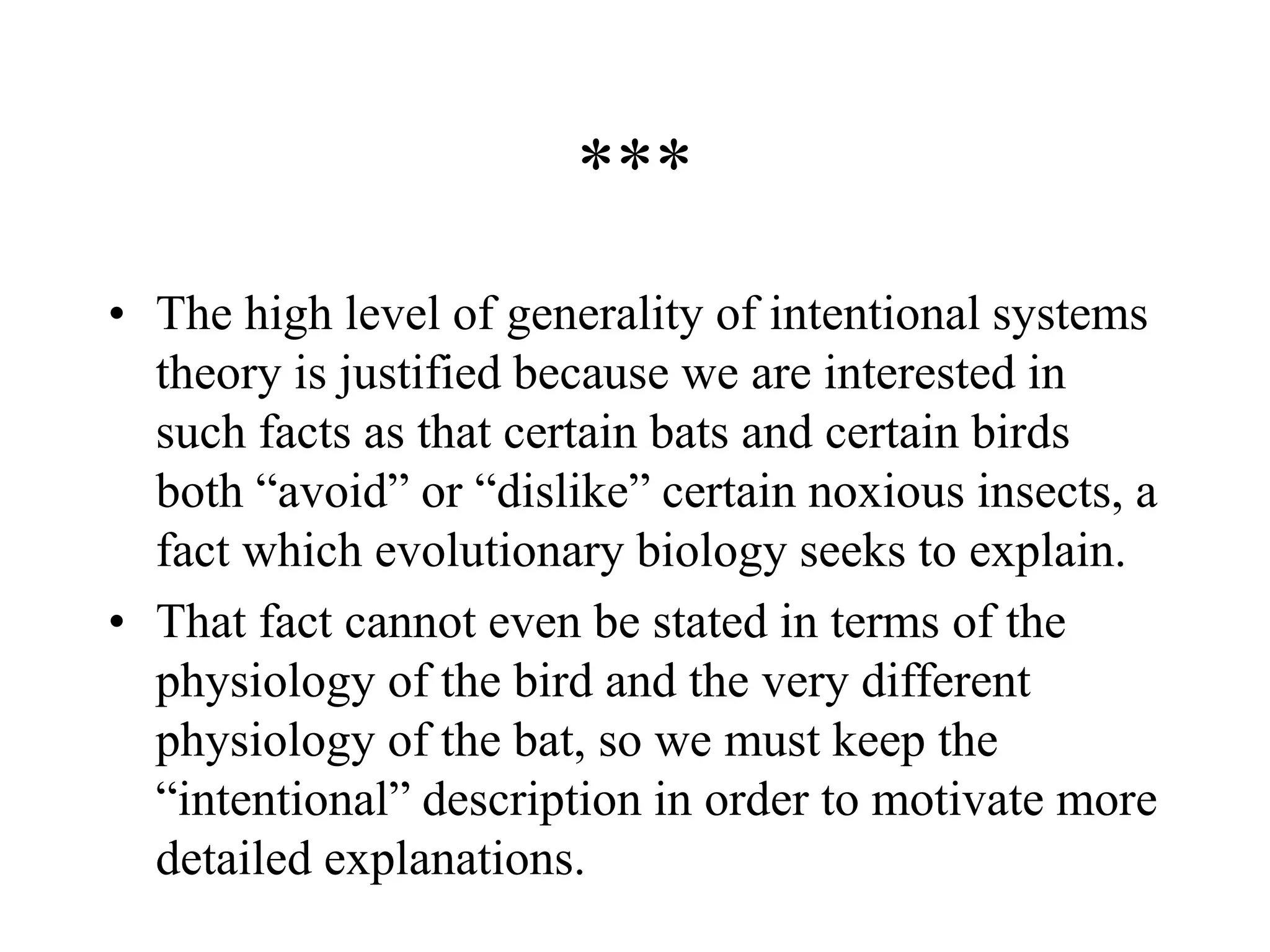 ***
• The high level of generality of intentional systems
theory is justified because we are interested in
such facts as that certain bats and certain birds
both “avoid” or “dislike” certain noxious insects, a
fact which evolutionary biology seeks to explain.
• That fact cannot even be stated in terms of the
physiology of the bird and the very different
physiology of the bat, so we must keep the
“intentional” description in order to motivate more
detailed explanations.
 
