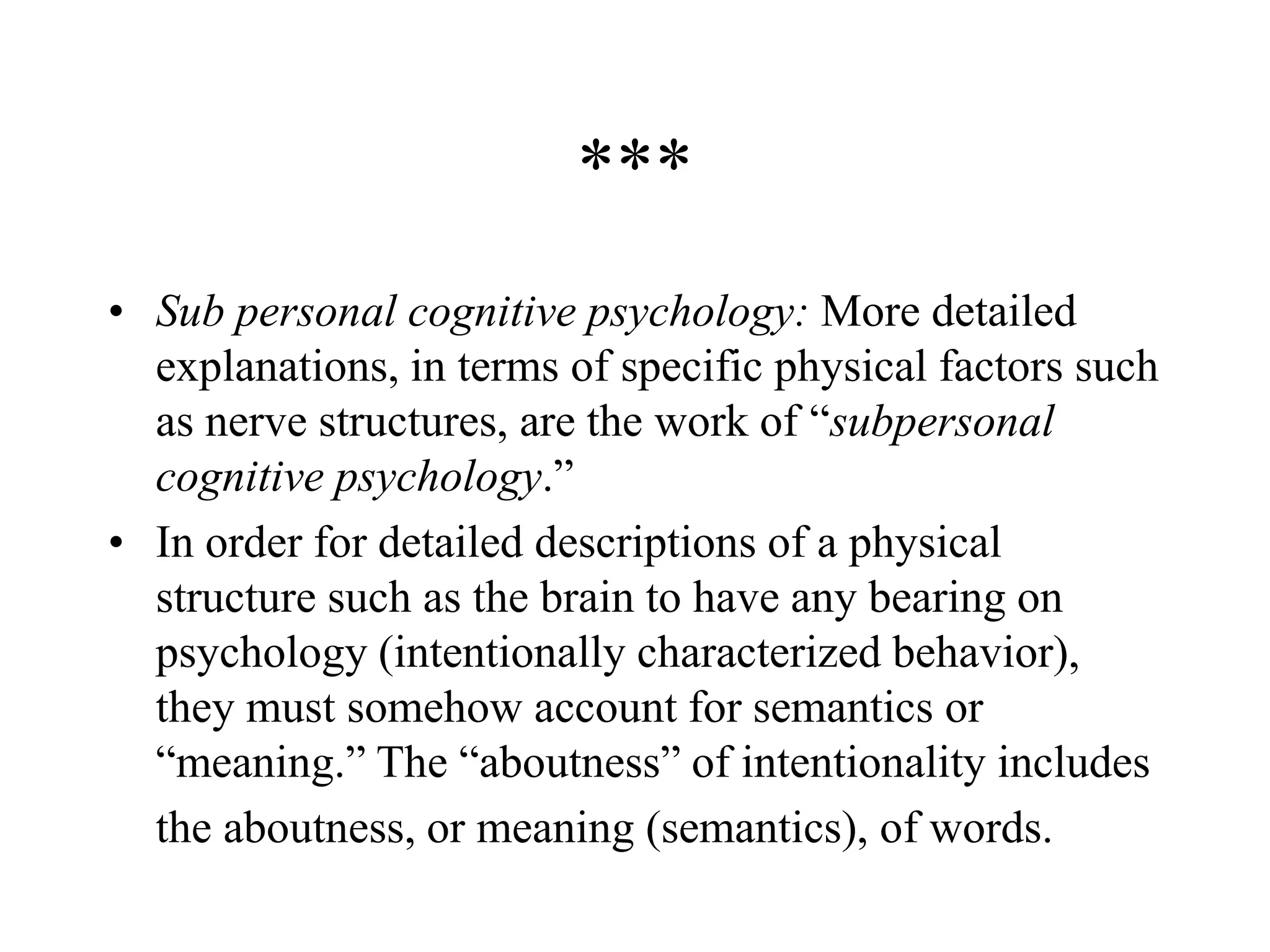 ***
• Sub personal cognitive psychology: More detailed
explanations, in terms of specific physical factors such
as nerve structures, are the work of “subpersonal
cognitive psychology.”
• In order for detailed descriptions of a physical
structure such as the brain to have any bearing on
psychology (intentionally characterized behavior),
they must somehow account for semantics or
“meaning.” The “aboutness” of intentionality includes
the aboutness, or meaning (semantics), of words.
 