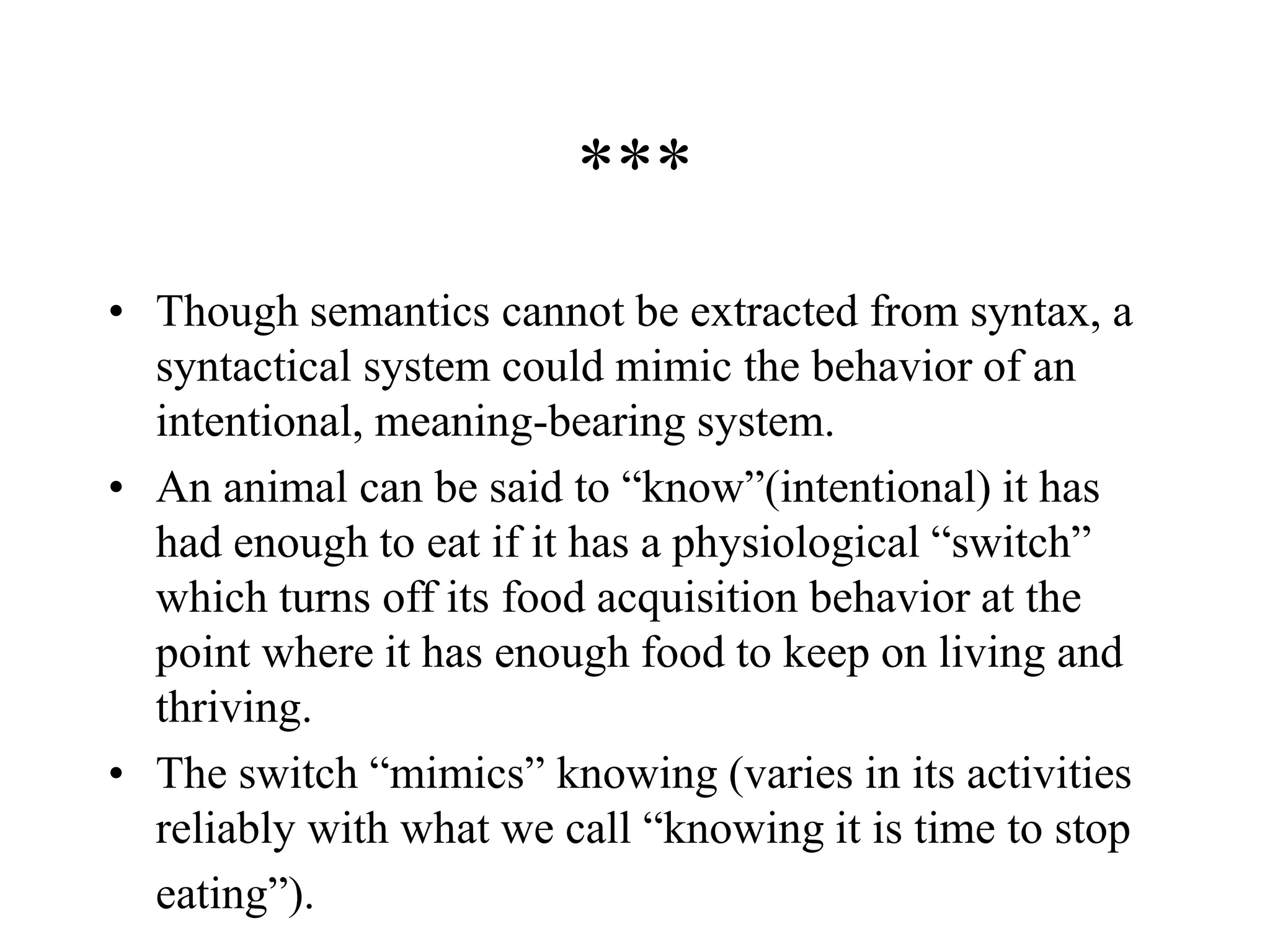 ***
• Though semantics cannot be extracted from syntax, a
syntactical system could mimic the behavior of an
intentional, meaning-bearing system.
• An animal can be said to “know”(intentional) it has
had enough to eat if it has a physiological “switch”
which turns off its food acquisition behavior at the
point where it has enough food to keep on living and
thriving.
• The switch “mimics” knowing (varies in its activities
reliably with what we call “knowing it is time to stop
eating”).
 