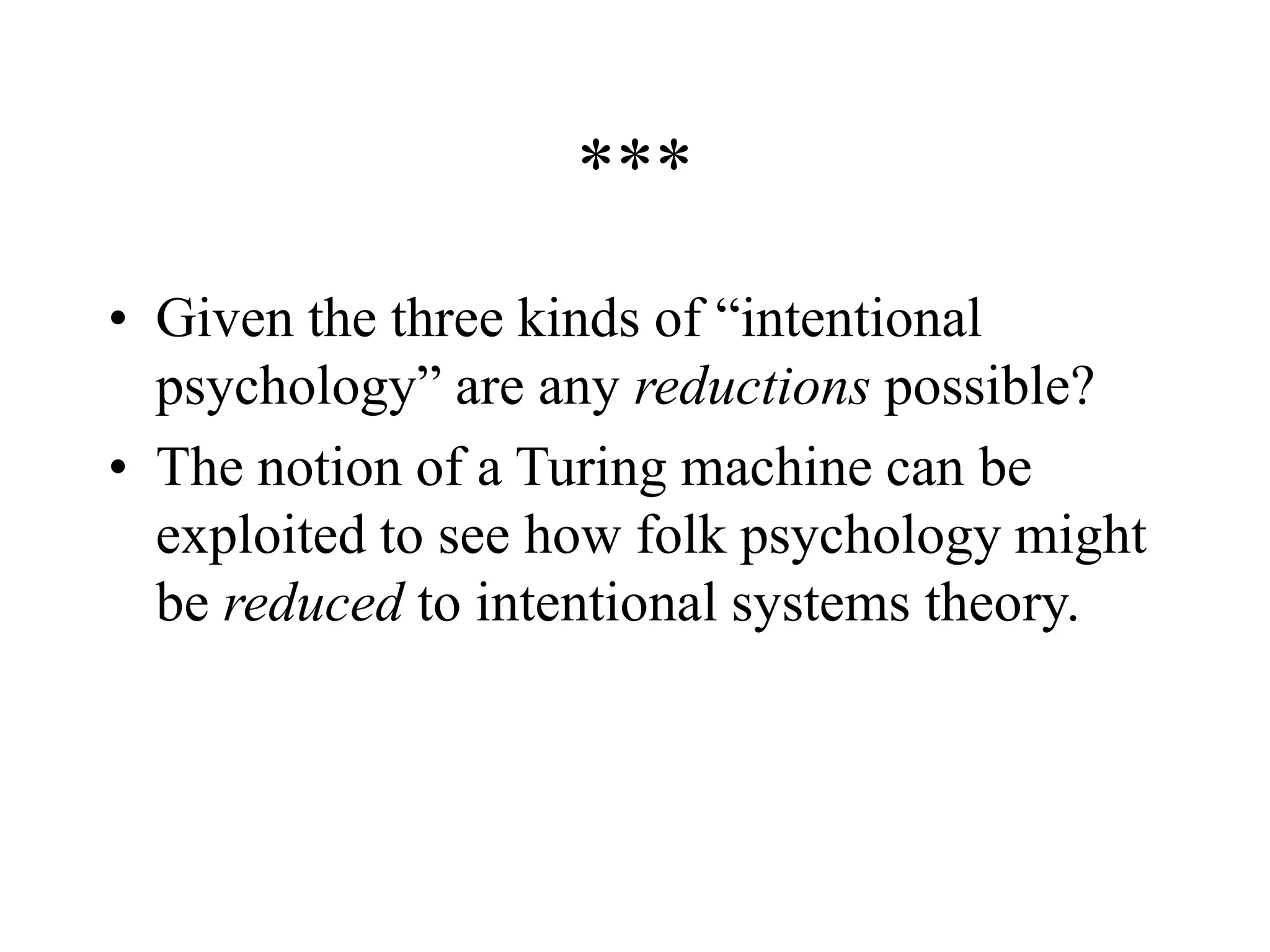 ***
• Given the three kinds of “intentional
psychology” are any reductions possible?
• The notion of a Turing machine can be
exploited to see how folk psychology might
be reduced to intentional systems theory.
 