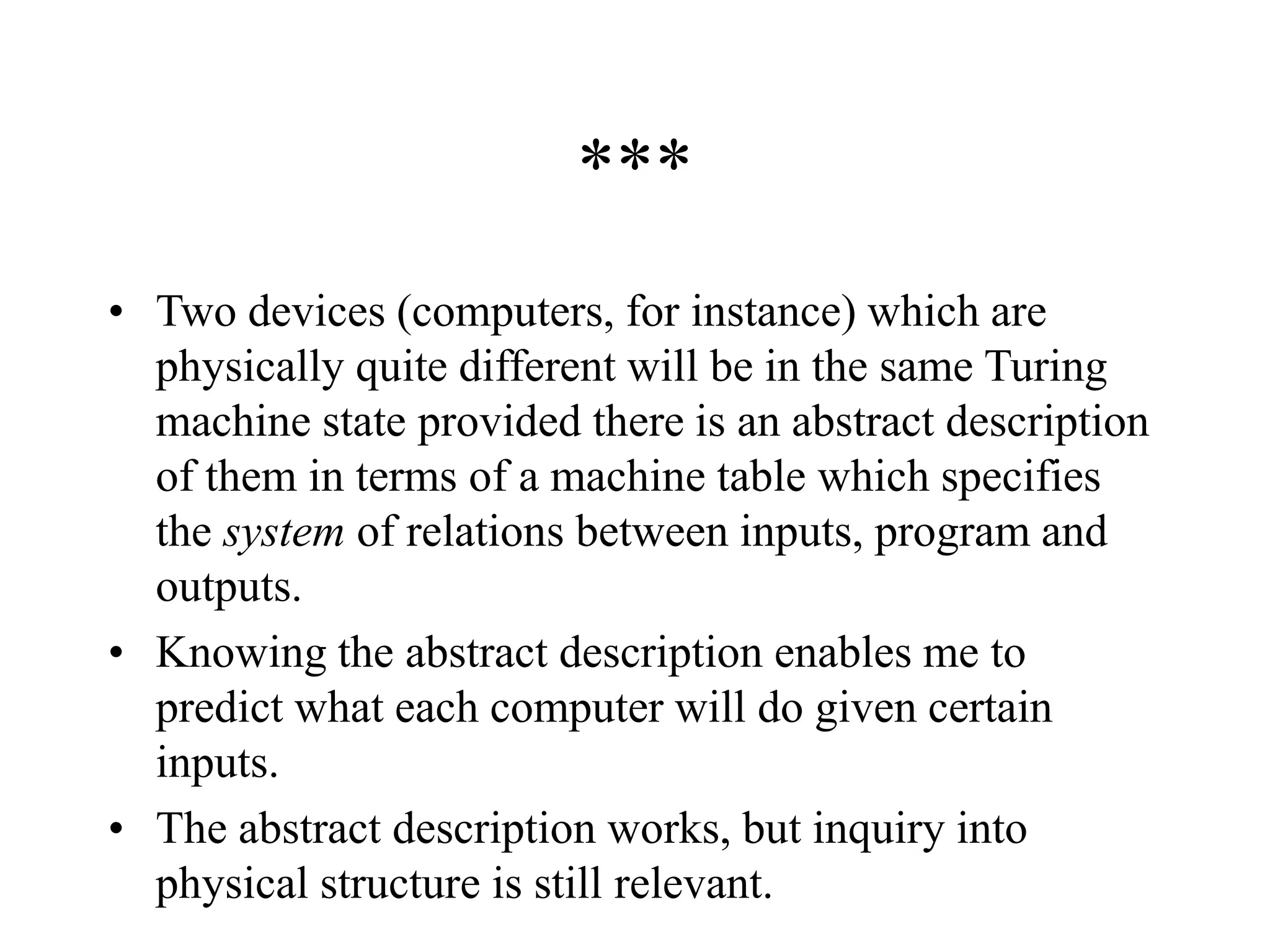 ***
• Two devices (computers, for instance) which are
physically quite different will be in the same Turing
machine state provided there is an abstract description
of them in terms of a machine table which specifies
the system of relations between inputs, program and
outputs.
• Knowing the abstract description enables me to
predict what each computer will do given certain
inputs.
• The abstract description works, but inquiry into
physical structure is still relevant.
 