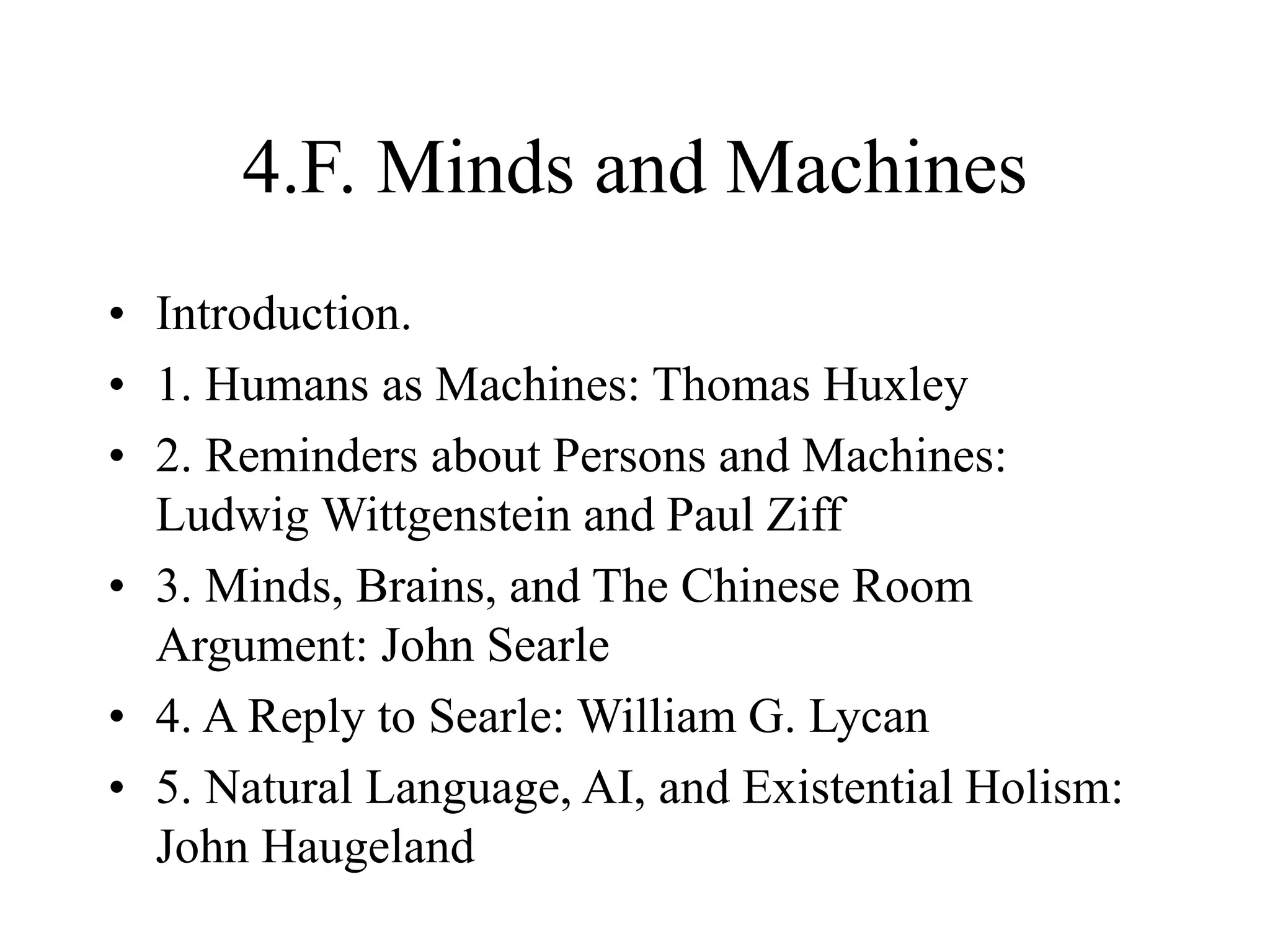 4.F. Minds and Machines
• Introduction.
• 1. Humans as Machines: Thomas Huxley
• 2. Reminders about Persons and Machines:
Ludwig Wittgenstein and Paul Ziff
• 3. Minds, Brains, and The Chinese Room
Argument: John Searle
• 4. A Reply to Searle: William G. Lycan
• 5. Natural Language, AI, and Existential Holism:
John Haugeland
 