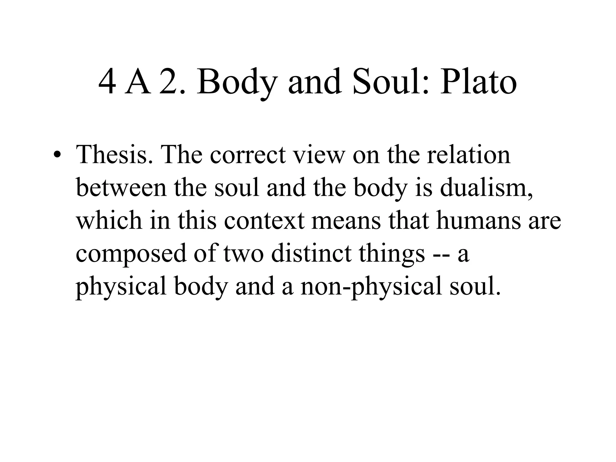4 A 2. Body and Soul: Plato
• Thesis. The correct view on the relation
between the soul and the body is dualism,
which in this context means that humans are
composed of two distinct things -- a
physical body and a non-physical soul.
 