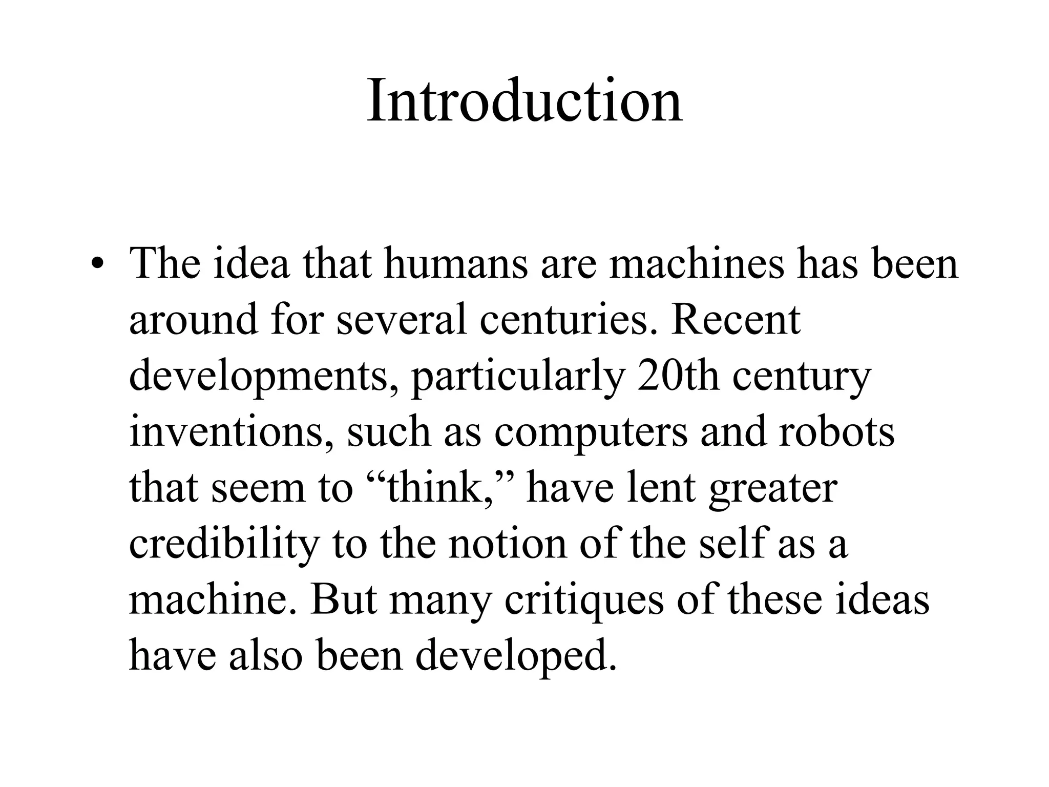 Introduction
• The idea that humans are machines has been
around for several centuries. Recent
developments, particularly 20th century
inventions, such as computers and robots
that seem to “think,” have lent greater
credibility to the notion of the self as a
machine. But many critiques of these ideas
have also been developed.
 