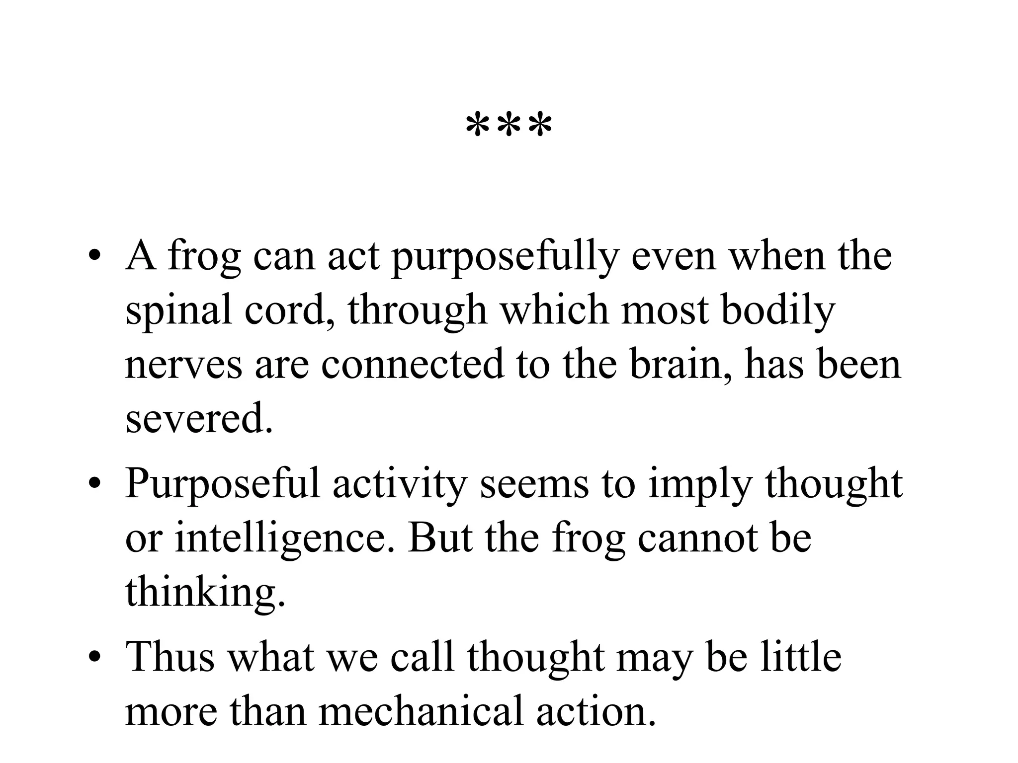 ***
• A frog can act purposefully even when the
spinal cord, through which most bodily
nerves are connected to the brain, has been
severed.
• Purposeful activity seems to imply thought
or intelligence. But the frog cannot be
thinking.
• Thus what we call thought may be little
more than mechanical action.
 