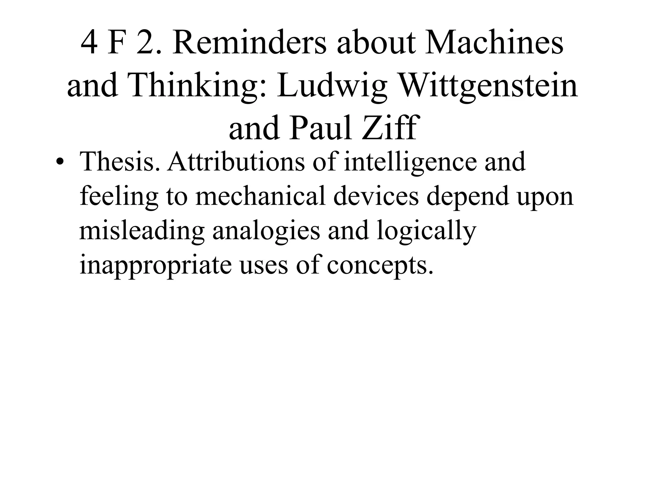 4 F 2. Reminders about Machines
and Thinking: Ludwig Wittgenstein
and Paul Ziff
• Thesis. Attributions of intelligence and
feeling to mechanical devices depend upon
misleading analogies and logically
inappropriate uses of concepts.
 