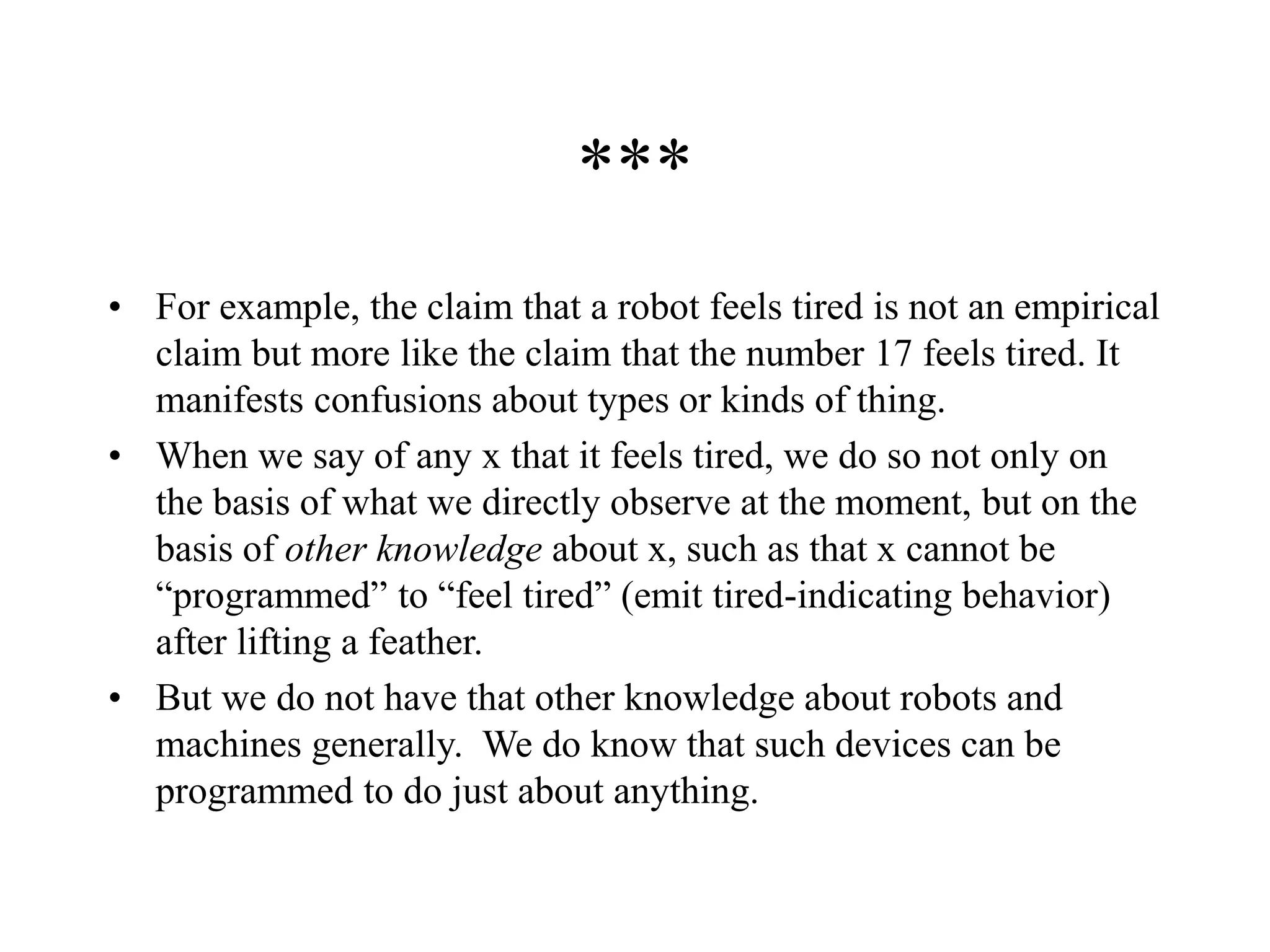 ***
• For example, the claim that a robot feels tired is not an empirical
claim but more like the claim that the number 17 feels tired. It
manifests confusions about types or kinds of thing.
• When we say of any x that it feels tired, we do so not only on
the basis of what we directly observe at the moment, but on the
basis of other knowledge about x, such as that x cannot be
“programmed” to “feel tired” (emit tired-indicating behavior)
after lifting a feather.
• But we do not have that other knowledge about robots and
machines generally. We do know that such devices can be
programmed to do just about anything.
 